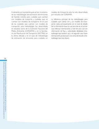 GuIametodolOgicaparalaestimaciOndeemisionesatmosfEricasdefuentesfijas
ymOvilesenelRegistrodeEmisionesyTransferenciadeContaminantes
14
Finalmente, en la presente guía se han incorpora-
do las metodologías de estimación de emisiones
de fuentes móviles para ciudades que cuentan
con modelos de trasporte y ciudades que no
cuentan con modelos de transporte. En el caso
de las ciudades que cuentan con modelo de
transporte, esta metodología fue desarrollada
en estudios tanto de la Comisión Nacional del
Medio Ambiente (CONAMA) y en la Secreta-
ría de Planificación de Transporte (SECTRA) en
la última década y en el caso de metodología
de estimación de emisiones para ciudades sin
modelo de transporte esta ha sido desarrollada
por estudios de CONAMA.
La diferencia principal de las metodologías para
ciudades que cuenta con y sin modelo de trans-
porte radica principalmente con el nivel de detalle
de la información base la cual permite en el primer
caso efectuar estimaciones a nivel de arco vial con
información de flujo y velocidades detalladas (me-
todología tipo bottom up) y el segundo caso hacer
estimaciones gruesas para una zona de estudio (me-
todología tipo top down).
 