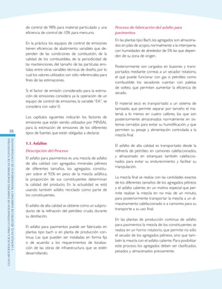 GuIametodolOgicaparalaestimaciOndeemisionesatmosfEricasdefuentesfijas
ymOvilesenelRegistrodeEmisionesyTransferenciadeContaminantes
18
de control de 98% para material particulado y una
eficiencia de control de 10% para mercurio.
En la práctica los equipos de control de emisiones
tienen eficiencias de abatimiento variables que de-
penden de las condiciones de combustión, de la
calidad de los combustibles, de la periodicidad de
las mantenciones, del tamaño de las partículas emi-
tidas, entre otras variables técnicas de diseño, por lo
cual los valores utilizados son sólo referenciales para
fines de las estimaciones.
Si el factor de emisión considerado para la estima-
ción de emisiones considera ya la operación de un
equipo de control de emisiones, la variable “EA”, se
considera con valor 0.
Los capítulos siguientes indicarán los factores de
emisiones que están siendo utilizados por MINSAL
para la estimación de emisiones de los diferentes
tipos de fuentes que están obligadas a declarar.
1.1.	Asfaltos
Descripción del Proceso
El asfalto para pavimentos es una mezcla de asfalto
de alta calidad con agregados minerales pétreos
de diferentes tamaños, los agregados constitu-
yen sobre el 92% en peso de la mezcla asfáltica,
la proporción de sus constituyentes determinan
la calidad del producto. En la actualidad se está
usando también asfalto reciclado como parte de
los constituyentes.
El asfalto de alta calidad se obtiene como un subpro-
ducto de la refinación del petróleo crudo, durante
su destilación.
El asfalto para pavimentos puede ser fabricado en
plantas tipo bach o en planta de producción con-
tinua. Las que pueden ser instaladas en forma fija
o de acuerdo a los requerimientos de localiza-
ción de las obras de infraestructura que se estén
desarrollando.
Proceso de fabricación del asfalto para
pavimentos
En las plantas tipo Bach,los agregados son almacena-
dos en pilas de acopio,normalmente a la intemperie,
con humedades de alrededor de 5% las que depen-
den de su zona de origen.
Posteriormente son cargados en buzones y trans-
portados mediante correas a un secador rotatorio,
el que puede funcionar con gas o petróleo como
combustible; los secadores cuentan con paletas
de volteo, que permiten aumentar la eficiencia de
secado.
El material seco es transportado a un sistema de
tamizado, que permite separar por tamaño el ma-
terial, a lo menos en cuatro calibres, los que son
posteriormente almacenados normalmente en sis-
temas cerrados para evitar su humidificación, y que
permiten su pesaje y alimentación controlada a la
mezcla final.
El asfalto de alta calidad es transportado desde la
refinería de petróleo en camiones calefaccionados,
y almacenado en estanques también calefaccio-
nados para evitar su endurecimiento y facilitar su
manipulación.
La mezcla final se realiza con las cantidades exactas
de los diferentes tamaños de los agregados pétreos
y el asfalto caliente, en un molino especial que per-
mite realizar la mezcla en no más de un minuto,
para posteriormente transportar la mezcla a un al-
macenamiento calefaccionado o a camiones para su
transporte a su uso final.
En las plantas de producción continua de asfalto
para pavimentos la mezcla de los constituyentes se
realiza en un horno rotatorio, que permite no sólo
el secado de los agregados pétreos, sino que tam-
bién la mezcla con el asfalto caliente.Para posibilitar
este proceso, los agregados deben ser clasificados,
pesados y almacenados previamente.
 