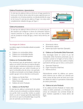 GuIametodolOgicaparalaestimaciOndeemisionesatmosfEricasdefuentesfijas
ymOvilesenelRegistrodeEmisionesyTransferenciadeContaminantes
22
Calderas Pirotubulares o Igneotubulares
En este tipo de calderas la llama se forma en el hogar pasando los
humos por el interior de los tubos de los pasos siguientes para ser
conducidos a la chimenea; presentan una elevada pérdida de carga
en los humos. En este tipo de calderas el hogar y los tubos están
completamente rodeados de agua, ver Figura 1.
Figura 1
Calderas Acuotubulares
En este tipo de calderas la llama se forma en un recinto de pare-
des tubulares que configuran la cámara de combustión. Soporta
mayores presiones en el agua, pero es más cara, tiene proble-
mas de suciedad en el lado del agua, y menor inercia térmica, ver
Figura 2.
Figura 2
Tecnologías de Calderas
Las calderas según el combustible utilizado se pueden
clasificar en:
Calderas con combustibles sólidos••
Calderas con combustibles líquidos••
Calderas con combustible gaseoso••
Calderas con Combustibles Sólidos
Hay numerosos tipos de generadores a vapor que
operan con carbón o biomasa.Los sistemas de gene-
ración de vapor mediante la combustión con carbón
están diseñados para usar carbón triturado, por lo
que el combustible antes de entrar a los quemado-
res debe ser procesado. Las tecnologías utilizadas se
pueden agrupar como se describe a continuación:
Calderas con Parrilla Móvil••
Calderas con Quemadores de Combustible••
Sólido Pulverizado
Calderas de Lecho Fluidizado••
i)	 Calderas con Parrilla Móvil
En este tipo de calderas la alimentación de carbón
o leña a la zona de combustión se efectúa mediante
una parrilla móvil. Las parrillas móviles se pueden
dividir a su vez en 3 grupos generales, dependiendo
de la forma en que el combustible llega a la parrilla
para ser quemado. Los tres tipos son:
Alimentación inferior••
Alimentación superior••
Sistema tipo buzón repartidor (Spreader)••
ii)	 Calderas con Combustible Sólido Pulverizado
Estas tecnologías tienen en común el uso del
combustible sólido finamente pulverizado, que es
inyectado a presión en el fogón, en forma similar a
un quemador de petróleo. Estas calderas emplean
quemadores del tipo que se indica a continuación:
a)	 QuemadorTangencial.
b)	 Fogón Horizontal o Wall-Fired
c)	 Sistemas de Arco
Adicionalmente existen las calderas con quema-
dores ciclónicos que se utilizan con carbones que
tienen cenizas de bajo punto de fusión, por lo que
son difíciles de utilizar en quemadores tradicionales
de carbón pulverizado.
iii)	 Calderas de Lecho Fluidizado
En las calderas de lecho fluidizado se mezcla caliza
molida al carbón pulverizado y se introducen a la
cámara de combustión. Una corriente forzada de
gases mantiene suspendida la mezcla dentro del
fogón.
 