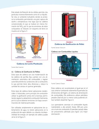 GuIametodolOgicaparalaestimaciOndeemisionesatmosfEricasdefuentesfijas
ymOvilesenelRegistrodeEmisionesyTransferenciadeContaminantes
23
Este estado de flotación de los sólidos permite a las
partículas moverse libremente como en un líquido.
Se crea un ambiente turbulento donde se produ-
ce la combustión, permitiendo una gran captura de
azufre a temperaturas más bajas que las calderas
convencionales, lo que se traduce en menos for-
mación de NOX, por lo que las emisiones de estos
compuestos se reducen. Un esquema de lecho se
muestra en la Figura 3:
Figura 3
Calderas de Lecho Fluidizado
Fuente:Aker Kvaerner
iv)	 Calderas de Gasificación de Pellets
Estos tipos de calderas son una modernización de
las calderas de parrillas fijas, cuentan con una ali-
mentación automática del combustible y regulan
automáticamente las condiciones de la combustión,
lo que permite tener altas eficiencias y reducir la
cantidad de cenizas sin quemar generadas.
Estos tipos de calderas tienen aplicaciones residen-
ciales e industriales; como principio de combustión
utilizan la gasificación previa de la biomasa, permi-
tiendo regular la calidad de la combustión fácilmente,
por lo cual se obtienen emisiones con bajas concen-
traciones de material particulado.
Son utilizadas ampliamente en aplicaciones de ca-
lentamiento de agua; no tienen aplicaciones en la
producción de vapor debido a su retardo a la dispo-
nibilidad de energía. Un ejemplo de caldera puede
verse en la Figura 4.
Figura 4
Calderas de Gasificación de Pellet
Fuente: tiendas inove.com
Calderas con Combustibles Líquidos
Figura 5
Fuente: Calderas Cleaver.
Estas calderas son acuotubulares al igual que en el
caso anterior cambiando solamente el quemador,las
dimensiones del fogón y el sistema de alimentación
de combustibles. De preferencia utilizan petróleos
pesados (fuel oil), por su menor costo, pudiendo uti-
lizar también diesel.Ver Figura 5.
Los quemadores atomizan el combustible líquido
inyectándolo a alta presión (hasta 300 psi) junto
con el aire de combustión. El petróleo pesado debe
ser previamente calentado para lograr una mejor
atomización.
 