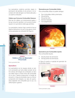 GuIametodolOgicaparalaestimaciOndeemisionesatmosfEricasdefuentesfijas
ymOvilesenelRegistrodeEmisionesyTransferenciadeContaminantes
24
Los quemadores modernos permiten regular la
atomización del petróleo, el aire primario y el se-
cundario de modo de lograr una mezcla adecuada y
una óptima combustión.
Calderas que Consumen Combustibles Gaseosos
Este tipo de calderas son prácticamente iguales a
las que consumen petróleo, y en la práctica existen
equipos con quemadores duales (gas, petróleo).
Los quemadores inyectan el gas a presión el que se
dispersa fácilmente en el aire lo que genera condi-
ciones apropiadas de combustión.Ver Figura 6.
Figura 6
Caldera a Gas con Quemador
Presurizado
Fuente: quemadores cliber.
Quemadores
Los quemadores son los equipos donde se reali-
za la combustión, por tanto deben proveer de los
tres vértices del triángulo de combustión, es decir,
que deben lograr la mezcla íntima del combustible
con el aire, y además proporcionar la energía de
activación o chispa de encendido, (que es el tercer
componente del triángulo). Los tipos de quema-
dores dependen del combustible que se usa, si es
sólido, líquido o gaseoso.
Quemadores para Combustibles Sólidos
Para combustibles sólidos se pueden distinguir:
Para combustibles sólidos pulverizados.••
De parrilla fija.••
De parrilla móvil.••
De lecho fluidizado.••
Con pregasificación.••
Figura 7
Quemadores para Combustibles Líquidos
Para combustibles líquidos:
De alta presión de atomización.••
De baja presión de atomización.••
La Figura 8 muestra un ejemplo de quemador de
combustibles líquidos.
Figura 8
Fuente: quemadores saacke.
 