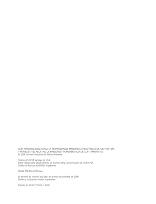 GUÍA METODOLÓGICA PARA LA ESTIMACIÓN DE EMISIONES ATMOSFÉRICAS DE FUENTES FIJAS
Y MÓVILES EN EL REGISTRO DE EMISIONESYTRANSFERENCIA DE CONTAMINANTES
© 2009 Comisión Nacional del Medio Ambiente
Teatinos 254/258, Santiago de Chile
Editor responsable: Departamento de Control de la Contaminación de CONAMA
Diseño de Portada:ANDROS Impresores
I.S.B.N. 978-956-7204-36-6
Se terminó de imprimir esta obra en el mes de diciembre de 2009
Diseño y producción Andros Impresores
Impreso en Chile / Printed in Chile
 