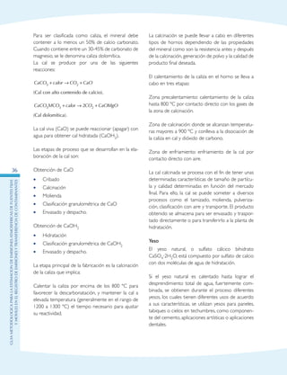GuIametodolOgicaparalaestimaciOndeemisionesatmosfEricasdefuentesfijas
ymOvilesenelRegistrodeEmisionesyTransferenciadeContaminantes
36
Para ser clasificada como caliza, el mineral debe
contener a lo menos un 50% de calcio carbonato.
Cuando contiene entre un 30-45% de carbonato de
magnesio, se le denomina caliza dolomítica.
La cal se produce por una de las siguientes
reacciones:
CaCO calor CO CaO3 2+ → +
(Cal con alto contenido de calcio).
CaCO MCO calor CO CaOMgO3 3 22+ → +
(Cal dolomítica).
La cal viva (CaO) se puede reaccionar (apagar) con
agua para obtener cal hidratada (CaOH2).
Las etapas de proceso que se desarrollan en la ela-
boración de la cal son:
Obtención de CaO
Cribado••
Calcinación••
Molienda••
Clasificación granulométrica de CaO••
Envasado y despacho.••
Obtención de CaOH2
Hidratación••
Clasificación granulométrica de CaOH•• 2
Envasado y despacho.••
La etapa principal de la fabricación es la calcinación
de la caliza que implica:
Calentar la caliza por encima de los 800 ºC para
favorecer la descarbonatación, y mantener la cal a
elevada temperatura (generalmente en el rango de
1200 a 1300 ºC) el tiempo necesario para ajustar
su reactividad.
La calcinación se puede llevar a cabo en diferentes
tipos de hornos dependiendo de las propiedades
del mineral como son la resistencia antes y después
de la calcinación, generación de polvo y la calidad de
producto final deseada.
El calentamiento de la caliza en el horno se lleva a
cabo en tres etapas:
Zona precalentamiento: calentamiento de la caliza
hasta 800 ºC por contacto directo con los gases de
la zona de calcinación.
Zona de calcinación: donde se alcanzan temperatu-
ras mayores a 900 ºC y conlleva a la disociación de
la caliza en cal y dióxido de carbono.
Zona de enfriamiento: enfriamiento de la cal por
contacto directo con aire.
La cal calcinada se procesa con el fin de tener unas
determinadas características de tamaño de partícu-
la y calidad determinadas en función del mercado
final. Para ello, la cal se puede someter a diversos
procesos como el tamizado, molienda, pulveriza-
ción, clasificación con aire y transporte. El producto
obtenido se almacena para ser envasado y traspor-
tado directamente o para transferirlo a la planta de
hidratación.
Yeso
El yeso natural, o sulfato cálcico bihidrato
CaSO4·2H2O, está compuesto por sulfato de calcio
con dos moléculas de agua de hidratación.
Si el yeso natural es calentado hasta lograr el
desprendimiento total de agua, fuertemente com-
binada, se obtienen durante el proceso diferentes
yesos, los cuales tienen diferentes usos de acuerdo
a sus características, se utilizan yesos para paneles,
tabiques o cielos en techumbres, como componen-
te del cemento, aplicaciones artísticas o aplicaciones
dentales.
 