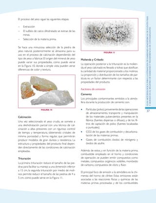 GuIametodolOgicaparalaestimaciOndeemisionesatmosfEricasdefuentesfijas
ymOvilesenelRegistrodeEmisionesyTransferenciadeContaminantes
37
El proceso del yeso sigue las siguientes etapas:
–	 Extracción
–	 El sulfato de calcio dihidratado se extrae de las
minas.
–	 Selección de la materia prima.
Se hace una minuciosa selección de la piedra de
yeso natural, posteriormente se almacena para su
uso en el proceso de calcinación dependiendo del
tipo de yeso a fabricar. El origen del mineral de yeso
puede variar sus propiedades, como puede verse
en la Figura 10, donde a simple vista pueden verse
diferencias de color y textura.
Figura 10
Calcinación
Una vez seleccionado el yeso crudo, se somete a
una deshidratación parcial con una técnica de cal-
cinación a altas presiones con un riguroso control
de tiempo y temperatura, obteniendo cristales de
mínima porosidad y forma regular, que permitirán
producir modelos de gran dureza y resistencia. La
estructura y propiedades del producto final depen-
den directamente de las condiciones de calcinación
empleadas.
Trituración
La primera trituración reduce el tamaño de las pie-
dras para facilitar su manejo a una dimensión inferior
a 15 cm, la segunda trituración por medio de moli-
nos permite reducir el tamaño de las piedras de 4 a
5 cm, como puede verse en la Figura 11.
Figura 11
Molienda y Cribado
La operación posterior a la trituración es la molien-
da,el yeso calcinado es llevado a tolvas que dosifican
la cantidad de material proporcionado a los molinos.
La proporción y distribución de los tamaños de par-
tícula es un factor determinante con respecto a las
propiedades del producto.
Factores de emisión
Cemento
Los principales contaminantes emitidos a la atmós-
fera durante la producción de cemento son:
Partículas(polvo),provenientedelasoperaciones••
de almacenamiento, transporte y manipulación
de los materiales pulverulentos presentes en la
fábrica (fuentes dispersas o difusas), y de los fil-
tros de captación de polvo (fuentes localizadas
o puntuales).
CO2 de los gases de combustión y decarbona-••
tación de las materias primas.
Gases de combustión; óxidos de nitrógeno y••
óxidos de azufre.
Además de estos, y en función de la materia prima,
combustible empleado en el horno y condiciones
de operación, se pueden emitir compuestos como
metales, compuestos orgánicos volátiles, monóxido
de carbono, compuestos de cloro y flúor.
El principal foco de emisión a la atmósfera es la chi-
menea del horno de clínker. Estas emisiones están
asociadas a las reacciones físicas y químicas de las
materias primas procesadas y de los combustibles
 