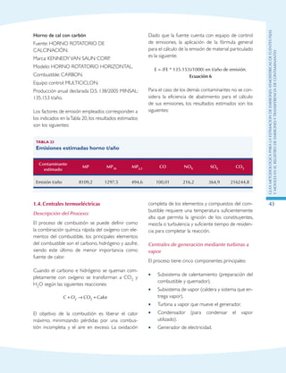 GuIametodolOgicaparalaestimaciOndeemisionesatmosfEricasdefuentesfijas
ymOvilesenelRegistrodeEmisionesyTransferenciadeContaminantes
43
Horno de cal con carbón
Fuente: HORNO ROTATORIO DE
CALCINACIÓN.
Marca: KENNEDYVAN SAUN CORP.
Modelo: HORNO ROTATORIO HORIZONTAL.
Combustible: CARBON.
Equipo control: MULTICICLON.
Producción anual declarada D.S. 138/2005 MINSAL:
135.153 t/año.
Los factores de emisión empleados corresponden a
los indicados en laTabla 20, los resultados estimados
son los siguientes:
Dado que la fuente cuenta con equipo de control
de emisiones, la aplicación de la fórmula general
para el cálculo de la emisión de material particulado
es la siguiente:
E = (FE * 135.153)/1000) en t/año de emisión.
Ecuación 6
Para el caso de los demás contaminantes no se con-
sidera la eficiencia de abatimiento para el cálculo
de sus emisiones, los resultados estimados son los
siguientes:
Tabla 23
Emisiones estimadas horno t/año
Contaminante
estimado
MP MP10 MP2,5 CO NOX SOX CO2
Emisión t/año 8109,2 1297,5 494,6 100,01 216,2 364,9 216244,8
1.4.	Centrales termoeléctricas
Descripción del Proceso:
El proceso de combustión se puede definir como
la combinación química rápida del oxígeno con ele-
mentos del combustible, los principales elementos
del combustible son el carbono, hidrógeno y azufre,
siendo este último de menor importancia como
fuente de calor.
Cuando el carbono e hidrógeno se queman com-
pletamente con oxígeno se transforman a CO2 y
H2O según las siguientes reacciones:
C O CO Calor+ → +2 2
El objetivo de la combustión es liberar el calor
máximo, minimizando pérdidas por una combus-
tión incompleta y el aire en exceso. La oxidación
completa de los elementos y compuestos del com-
bustible requiere una temperatura suficientemente
alta que permita la ignición de los constituyentes,
mezcla o turbulencia y suficiente tiempo de residen-
cia para completar la reacción.
Centrales de generación mediante turbinas a
vapor
El proceso tiene cinco componentes principales:
Subsistema de calentamiento (preparación del••
combustible y quemador).
Subsistema de vapor (caldera y sistema que en-••
trega vapor).
Turbina a vapor que mueve el generador.••
Condensador (para condensar el vapor••
utilizado).
Generador de electricidad.••
 