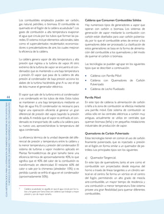 GuIametodolOgicaparalaestimaciOndeemisionesatmosfEricasdefuentesfijas
ymOvilesenelRegistrodeEmisionesyTransferenciadeContaminantes
44
Los combustibles empleados pueden ser carbón,
gas natural, petróleo, o biomasa. El combustible es
quemado en el fogón de la caldera acuatubular2. Los
gases de combustión a alta temperatura evaporan
el agua que circula por los tubos que forman las pa-
redes. El sistema incluye elementos adicionales, tales
como el supercalentador, recalentador, economiza-
dores o precalentadores de aire, los cuales mejoran
la eficiencia de la caldera.
La caldera genera vapor de alta temperatura y alta
presión que ingresa a la turbina de vapor. Al otro
extremo de la turbina de vapor se encuentra el con-
densador, que es mantenido a una baja temperatura
y presión. El vapor que pasa de la caldera de alta
presión al condensador de baja presión acciona los
alabes de la turbina haciéndola girar. A su vez el eje
de ésta mueve el generador eléctrico.
El vapor que sale de la turbina entra al condensador
y es condensado en los tubos de éste. Estos tubos
se mantienen a una baja temperatura mediante un
flujo de agua fría. El condensador es necesario para
lograr una operación eficiente al generar un gran
diferencial de presión del vapor, bajando la presión
de salida.A medida que el vapor es enfriado, el con-
densado es transportado de vuelta a la caldera para
su nuevo uso, aprovechándose la temperatura del
agua condensada.
La eficiencia térmica de la unidad depende del dife-
rencial de presión y temperatura entre la caldera y
la menor temperatura y presión del condensador. El
sistema de turbinas a vapor moderno aplicado en
Plantas Termoeléctricas de gran tamaño tiene una
eficiencia térmica de aproximadamente 40%, lo que
significa que el 40% del calor de la combustión es
transformado en electricidad. El restante 60% del
calor o sale por la chimenea (alrededor 10%) o es
perdida cuando se enfría el agua en el condensador
(aproximadamente 50%).
2	 Caldera acuatubular es aquella en que el agua circula por los tu-
bos y los gases por fuera. Estas son calderas que trabajan a mayor
presión y son de mayor tamaño.
Calderas que Consumen Combustibles Sólidos
Hay numerosos tipos de generadores a vapor que
operan con carbón o biomasa. Los sistemas de
generación de vapor mediante la combustión con
carbón están diseñados para usar carbón pulveriza-
do, por lo que el combustible antes de entrar a los
quemadores debe ser procesado. La clasificación de
estos generadores se basa en la forma de alimenta-
ción del combustible a los quemadores y del modo
de quemar el carbón o biomasa.
Las tecnologías se pueden agrupar en los siguientes
tipos que se describen a continuación:
Calderas con Parrilla Móvil••
Calderas con Quemadores de Carbón••
Pulverizado
Calderas de Lecho Fluidizado••
Parrilla Móvil
En este tipo de calderas la alimentación de carbón
o leña a la zona de combustión se efectúa mediante
una parrilla móvil. Este sistema de combustión se
utiliza sólo en las centrales eléctricas a carbón muy
antiguas, actualmente se utiliza en centrales que
queman biomasa (leña) y en pequeñas instalaciones
industriales de producción de vapor.
Quemadores de Carbón Pulverizado
Estas tecnologías tienen en común el uso de carbón
finamente pulverizado, que es inyectado a presión
en el fogón, en forma similar a un quemador de pe-
tróleo. Los principales tipos son los siguientes:
a)	 QuemadorTangencial.
En este tipo de quemadores, tanto el aire como el
combustible son proyectados desde esquinas del
horno a través de líneas tangentes a un cilindro ver-
tical en el centro. Se forma un vórtice en el centro
del fogón, permitiendo un alto grado de mezcla
aire-combustible, un mayor tiempo de residencia y
una combustión a menor temperatura. Este sistema
provee una gran flexibilidad para quemar diferentes
combustibles.
 