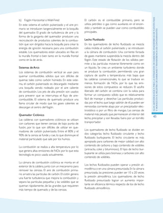 GuIametodolOgicaparalaestimaciOndeemisionesatmosfEricasdefuentesfijas
ymOvilesenelRegistrodeEmisionesyTransferenciadeContaminantes
45
b)	 Fogón Horizontal o Wall-Fired
En este sistema el carbón pulverizado y el aire pri-
mario se introducen tangencialmente en la boquilla
del quemador. El grado de turbulencia de aire y la
forma de la garganta del quemador producen una
recirculación de productos calientes de la combus-
tión que son dirigidos hacia la boquilla para crear la
energía de ignición necesaria para una combustión
estable. Los quemadores están ubicados en filas en
la muralla frontal o bien tanto en la muralla frontal
como en la de atrás.
Sistemas de Arco
Los sistemas de combustión vertical se usan para
quemar combustibles sólidos que son difíciles de
quemar, tales como carbón húmedo. En este siste-
ma, el carbón pulverizado es descargado mediante
una boquilla siendo rodeado por el aire caliente
de combustión. Los jets de alta presión son usados
para prevenir que se interrumpa el flujo de aire-
combustible. El sistema de quemado produce una
llama circular de modo que los gases calientes se
descargan al centro del fogón.
Quemador Ciclónico
Las calderas con quemadores ciclónicos se utilizan
con carbones que tienen cenizas de bajo punto de
fusión, por lo que son difíciles de utilizar en que-
madores de carbón pulverizado. Entre el 80% y el
90% de la ceniza se funde y cae, lo que disminuye el
material particulado que sale por los humos.
La combustión se realiza a alta temperatura por lo
que genera altas emisiones de NOx por lo que esta
tecnología es poco usada actualmente.
La cámara de combustión ciclónica se monta en el
exterior de la caldera, junto con un mecanismo para
remover las cenizas. El aire de combustión prima-
rio arrastra las partículas de carbón. El ciclón genera
una fuerte turbulencia que mejora la combustión y
separa las partículas pequeñas y las volátiles que se
queman rápidamente, de las grandes que requieren
más tiempo de quemado y de las cenizas.
El carbón es el combustible primario, pero se
utiliza petróleo o gas como auxiliares en el encen-
dido y también se pueden usar como combustibles
principales.
Lecho Fluidizado
En los quemadores de lecho fluidizado se mezcla
caliza molida al carbón pulverizado y se introducen
a la cámara de combustión. Una corriente forzada
de gases mantiene suspendida la mezcla dentro del
fogón. Este estado de flotación de los sólidos per-
mite a las partículas moverse libremente como en
un líquido. Se crea un ambiente turbulento donde
se produce la combustión, permitiendo una gran
captura de azufre a temperaturas más bajas que
las calderas convencionales, lo que se traduce en
menos formación de NOx, por lo que las emi-
siones de estos compuestos se reducen. El azufre
liberado del carbón se combina con la caliza para
formar un compuesto sólido que es relativamente
fácil de manejar y desechar. Las partículas produci-
das por el lecho, que luego saldrán de él, pueden ser
removidas corriente abajo por un precipitador elec-
trostático o por un filtro de mangas. Las cenizas de
material más pesado que permanecen al interior del
lecho, precipitan y son llevadas fuera por un tornillo
transportador.
Los quemadores de lecho fluidizado se dividen en
dos categorías: lecho fluidizado circulante y lecho
fluidizado burbujeante. El lecho circulante es más
apropiado para carbones de mejor calidad con alto
contenido de carbono y bajo contenido de volátiles
(antracita, coke y bituminoso). El tipo de lecho bur-
bujeante se utiliza para biomasa y carbones con alto
contenido de volátiles.
Los lechos fluidizados pueden operar a presión at-
mosférica o en una cámara presurizada.En la cámara
presurizada, las presiones pueden ser 10 a 20 veces
la presión atmosférica. Los quemadores de lecho
fluidizado presurizado logran un aumento impor-
tante en eficiencia térmica respecto de los de lecho
fluidizado atmosférico.
 