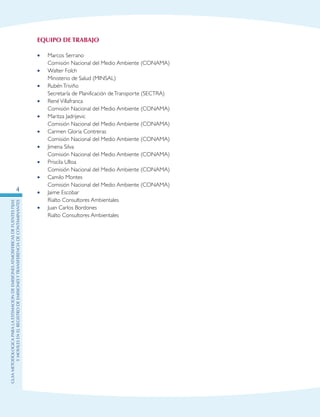 GuIametodolOgicaparalaestimaciOndeemisionesatmosfEricasdefuentesfijas
ymOvilesenelRegistrodeEmisionesyTransferenciadeContaminantes
4
Equipo de Trabajo
•	 Marcos Serrano
	 Comisión Nacional del Medio Ambiente (CONAMA)
•	 Walter Folch
	 Ministerio de Salud (MINSAL)
•	 RubénTriviño
	 Secretaría de Planificación deTransporte (SECTRA)
•	 RenéVillafranca
	 Comisión Nacional del Medio Ambiente (CONAMA)
•	 Maritza Jadrijevic
	 Comisión Nacional del Medio Ambiente (CONAMA)
•	 Carmen Gloria Contreras
	 Comisión Nacional del Medio Ambiente (CONAMA)
•	 Jimena Silva
	 Comisión Nacional del Medio Ambiente (CONAMA)
•	 Priscila Ulloa
	 Comisión Nacional del Medio Ambiente (CONAMA)
•	 Camilo Montes
	 Comisión Nacional del Medio Ambiente (CONAMA)
•	 Jaime Escobar
	 Rialto Consultores Ambientales
•	 Juan Carlos Bordones
	 Rialto Consultores Ambientales
 