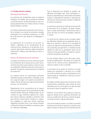 GuIametodolOgicaparalaestimaciOndeemisionesatmosfEricasdefuentesfijas
ymOvilesenelRegistrodeEmisionesyTransferenciadeContaminantes
57
1.5.	Producción de cerámica
Descripción del Proceso
Las cerámicas son consideradas como un producto
inorgánico, no metálico que es producido mediante
un proceso térmico de alta temperatura, esta com-
puesta generalmente por óxidos, carburos, nitratos,
silicatos, fosfatos y boratos.
La cerámica tradicional es producida a partir de arci-
lla no refinada y una mezcla de productos minerales
pulverizados, con contenidos superiores a un 20%
de arcilla, entre los que destacan los feldespatos y
el cuarzo.
Las aplicaciones de la cerámica son de gran va-
riedad y dependen de las características de las
materias primas utilizadas en su producción, se en-
cuentran aplicaciones sanitarias, vajillas domiciliarias,
implementos médicos para laboratorios clínicos o
artesanías.
Proceso de fabricación de las cerámicas
Las etapas de la fabricación de las cerámicas parten
con la obtención de la materia prima a partir de ya-
cimientos de arcilla, cuarzo, silicatos y arenas, los que
son explotados mediante extracción minera, para su
posterior transporte y almacenamiento en la planta
de producción.
Las materias primas son pulverizadas, purificadas,
clasificadas, secadas, almacenadas y mezcladas, ya sea
en su lugar de origen o en la planta. Usualmente se
utilizan molinos de bolas para lograr granulometrías
cercanas a un micrómetro.
Dependiendo de las características de la materia
prima se puede requerir de una purificación de ellas
mediante lavado; impurezas solubles pueden ser eli-
minadas con agua, solventes orgánicos son usados
para retirar sustancias insolubles o lixiviación ácida
para eliminar contaminantes metálicos. La separa-
ción magnética es usada para extraer impurezas
magnéticas de polvos secos o de mezclas húmedas.
La flotación de espuma también es usada para sepa-
rar materiales indeseables.
Para la separación por tamaños se pueden usar
diferentes tecnologías tales como tamizadores vi-
bratorios, separadores por aire forzado, tamizadores
acústicos o separadores húmedos. La adecuada cla-
sificación por tamaño permite manejar la calidad de
la cerámica producida.
La calcinación previa de las materias primas permite
la eliminación de la humedad y de gases indesea-
bles, se realiza calentándola a temperaturas bajo el
punto de fusión, en hornos de bandejas, rotatorios
o crisoles.
La mezcla de las materias primas se puede realizar
por diferentes métodos, los que dependen de la ca-
lidad de la cerámica a fabricar. En la actualidad se
cuenta con sistemas de almacenamiento y alimenta-
ción automática que permiten un mezclado de alta
calidad. Se suele usar la granulación previa de las
materias primas para facilitar su transporte y proce-
samiento, reduciendo las pérdidas.
Se usan también aditivos como lubricantes, anties-
pumantes, plastificantes y floculantes en la etapa de
mezcla de las materias primas, dependiendo si la
mezcla se realiza en seco o húmeda.
La formación de las piezas de cerámica se puede
realizar por compresión o vibración en un molde
con la forma final de la pieza. La alimentación de la
mezcla puede ser realizada por inyección ya sea en
polvo o húmeda.
Se realizan también aplicaciones de cerámica como
recubrimientos superficiales sobre piezas de otros
materiales, para lo cual se aplica una capa de pasta
de cerámica sobre la superficie a cubrir.
Posterior a la formación de las piezas es usual una
etapa de afinado de las superficies, eliminación de
costuras, modificación de formas, creación de aguje-
ros, recubrimientos o dibujos decorativos.
Una vez formadas las piezas, si se utilizó un proceso
húmedo de formación se requiere su secado, el que
debe considerar la reducción en las dimensiones de
 