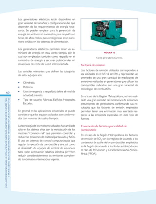 GuIametodolOgicaparalaestimaciOndeemisionesatmosfEricasdefuentesfijas
ymOvilesenelRegistrodeEmisionesyTransferenciadeContaminantes
60
Los generadores eléctricos están disponibles en
gran variedad de tamaños y configuraciones las que
dependen de los requerimientos de energía nece-
sarios. Se pueden emplear para la generación de
energía en sectores sin suministro, para respaldo en
horas de altos costos, para emergencias en el sumi-
nistro o fallas en los sistemas de alimentación.
Los generadores eléctricos permiten tener un su-
ministro de energía en muy corto tiempo, por lo
cual son empleados también como respaldo en el
suministro de energía a sectores poblacionales en
situaciones de corte de la red interconectada.
Las variables relevantes que definen las categorías
de estos equipos son:
Cilindrada.••
Potencia.••
Uso (emergencia o respaldo), define el nivel de••
actividad previsto.
Tipo de usuario: Fábricas, Edificios, Hospitales,••
Escuelas.
En general en las aplicaciones industriales se puede
considerar que los equipos utilizados son conforma-
dos con motores de cuatro tiempos.
La tecnología de los motores utilizados ha cambiado
sólo en los últimos años con la introducción de los
motores “common rail” que permiten controlar y
reducir las emisiones de material particulado y NOx.
El uso de sistemas de control computarizados que
regulan la inyección de combustible y aire, así como
el desarrollo de equipos de control de emisiones
tales como la reducción catalítica selectiva, permiten
reducir considerablemente las emisiones cumplien-
do la normativa internacional vigente.
Figura 12
Fuente: generadores Cummins.
Factores de emisión
Los factores de emisión utilizados corresponden a
los indicados en el AP-42 de EPA, y representan un
promedio de una gran cantidad de mediciones de
emisiones realizadas en generadores que utilizan los
combustibles indicados, con una gran variedad de
tecnologías de combustión.
En el caso de la Región Metropolitana, se han reali-
zado una gran cantidad de mediciones de emisiones
provenientes de generadores, confirmando sus re-
sultados que los factores de emisión empleados
permiten tener una estimación muy acertada res-
pecto a las emisiones esperadas en este tipo de
fuentes.
Corrección de factores por calidad de
combustible
En el caso de la Región Metropolitana, los factores
de emisión de SO2 son corregidos de acuerdo a los
contenidos de azufre de los combustibles empleados
en la Región de acuerdo a los límites establecidos en
el Plan de Prevención y Descontaminación Atmos-
férica (PPDA).
 