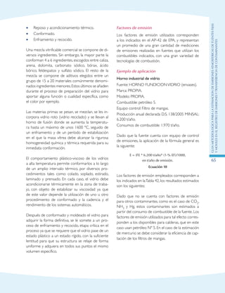 GuIametodolOgicaparalaestimaciOndeemisionesatmosfEricasdefuentesfijas
ymOvilesenelRegistrodeEmisionesyTransferenciadeContaminantes
65
Reposo y acondicionamiento térmico.••
Conformado.••
Enfriamiento y recocido.••
Una mezcla vitrificable comercial se compone de di-
versos ingredientes. Sin embargo, la mayor parte la
conforman 4 a 6 ingredientes, escogidos entre caliza,
arena, dolomita, carbonato sódico, bórax, ácido
bórico, feldespatos y sulfato sódico. El resto de la
mezcla se compone de aditivos elegidos entre un
grupo de 15 a 20 materiales comúnmente denomi-
nados ingredientes menores.Estos últimos se añaden
durante el proceso de preparación del vidrio para
aportar alguna función o cualidad específica, como
el color por ejemplo.
Las materias primas se pesan, se mezclan, se les in-
corpora vidrio roto (vidrio reciclado) y se llevan al
horno de fusión donde se aumenta la temperatu-
ra hasta un máximo de unos 1600 ºC, seguido de
un enfriamiento y de un período de estabilización
en el que la masa vítrea debe alcanzar la rigurosa
homogeneidad química y térmica requerida para su
inmediata conformación.
El comportamiento plástico-viscoso de los vidrios
a alta temperatura permite conformarlos a lo largo
de un amplio intervalo térmico, por diversos pro-
cedimientos tales como: colado, soplado, estirado,
laminado y prensado. En cada caso, el vidrio debe
acondicionarse térmicamente en la zona de traba-
jo, con objeto de estabilizar su viscosidad ya que
de este valor depende la utilización de uno u otro
procedimiento de conformado y la cadencia y el
rendimiento de los sistemas automáticos.
Después de conformado y moldeado el vidrio para
adquirir la forma definitiva, se le somete a un pro-
ceso de enfriamiento y recocido, etapa crítica en el
proceso ya que se requiere que el vidrio pase de un
estado plástico a un estado rígido, con la suficiente
lentitud para que su estructura se relaje de forma
uniforme y adquiera en todos sus puntos el mismo
volumen específico.
Factores de emisión
Los factores de emisión utilizados corresponden
a los indicados en el AP-42 de EPA, y representan
un promedio de una gran cantidad de mediciones
de emisiones realizadas en fuentes que utilizan los
combustibles indicados, con una gran variedad de
tecnologías de combustión.
Ejemplo de aplicación
Horno industrial de vidrio
Fuente: HORNO FUNDICIONVIDRIO (envases).
Marca: PROPIA.
Modelo: PROPIA.
Combustible: petróleo 5.
Equipo control: Filtro de mangas.
Producción anual declarada D.S. 138/2005 MINSAL:
6.200 t/año.
Consumos de combustible: 1.970 t/año.
Dado que la fuente cuenta con equipo de control
de emisiones, la aplicación de la fórmula general es
la siguiente:
E = (FE * 6.200 t/año* (1-% EF)/1000,
en t/año de emisión.
Ecuación 10
Los factores de emisión empleados corresponden a
los indicados en laTabla 42, los resultados estimados
son los siguientes:
Dado que no se cuenta con factores de emisión
para otros contaminantes, como es el caso de CO2,
NH3 y Hg, estos contaminantes son estimados a
partir del consumo de combustible de la fuente. Los
factores de emisión utilizados para tal efecto corres-
ponden a los disponibles para calderas, que en este
caso usan petróleo Nº 5. En el caso de la estimación
de mercurio se debe considerar la eficiencia de cap-
tación de los filtros de mangas.
 