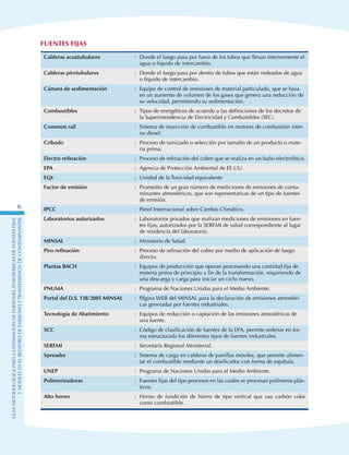 GuIametodolOgicaparalaestimaciOndeemisionesatmosfEricasdefuentesfijas
ymOvilesenelRegistrodeEmisionesyTransferenciadeContaminantes
6
Fuentes Fijas
Calderas acuatubulares : Donde el fuego pasa por fuera de los tubos que llevan interiormente el
agua o líquido de intercambio.
Calderas pirotubulares : Donde el fuego pasa por dentro de tubos que están rodeados de agua
o líquido de intercambio.
Cámara de sedimentación : Equipo de control de emisiones de material particulado, que se basa
en un aumento de volumen de los gases que genera una reducción de
su velocidad, permitiendo su sedimentación.
Combustibles : Tipos de energéticos de acuerdo a las definiciones de los decretos de
la Superintendencia de Electricidad y Combustibles (SEC).
Common rail : Sistema de inyección de combustible en motores de combustión inter-
na diesel.
Cribado : Proceso de tamizado o selección por tamaño de un producto o mate-
ria prima.
Electro refinación : Proceso de refinación del cobre que se realiza en un baño electrolítico.
EPA : Agencia de Protección Ambiental de EE.UU.
EQt : Unidad de la Toxicidad equivalente
Factor de emisión : Promedio de un gran número de mediciones de emisiones de conta-
minantes atmosféricos, que son representativas de un tipo de fuentes
de emisión.
IPCC : Panel Internacional sobre Cambio Climático.
Laboratorios autorizados : Laboratorios privados que realizan mediciones de emisiones en fuen-
tes fijas, autorizados por la SEREMI de salud correspondiente al lugar
de residencia del laboratorio.
MINSAL : Ministerio de Salud.
Piro refinación : Proceso de refinación del cobre por medio de aplicación de fuego
directo.
Plantas BACH : Equipos de producción que operan procesando una cantidad fija de
materia prima de principio a fin de la transformación, requiriendo de
una descarga y carga para iniciar un ciclo nuevo.
PNUMA : Programa de Naciones Unidas para el Medio Ambiente.
Portal del D.S. 138/2005 MINSAL : Página WEB del MINSAL para la declaración de emisiones atmosféri-
cas generadas por fuentes industriales.
Tecnología de Abatimiento : Equipos de reducción o captación de las emisiones atmosféricas de
una fuente.
SCC : Código de clasificación de fuentes de la EPA, permite ordenar en for-
ma estructurada los diferentes tipos de fuentes industriales.
SEREMI : Secretaría Regional Ministerial.
Spreader : Sistema de carga en calderas de parrillas móviles, que permite alimen-
tar el combustible mediante un dosificador con forma de espátula.
UNEP : Programa de Naciones Unidas para el Medio Ambiente.
Polimerizadoras : Fuentes fijas del tipo procesos en las cuales se procesan polímeros plás-
ticos.
Alto horno : Horno de fundición de hierro de tipo vertical que usa carbón coke
como combustible.
 