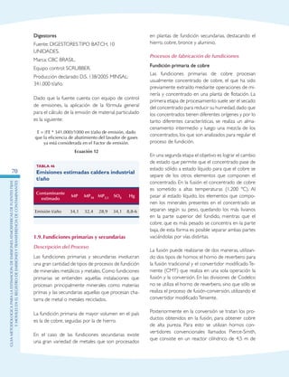 GuIametodolOgicaparalaestimaciOndeemisionesatmosfEricasdefuentesfijas
ymOvilesenelRegistrodeEmisionesyTransferenciadeContaminantes
70
Digestores
Fuente: DIGESTORESTIPO BATCH, 10
UNIDADES.
Marca: CBC BRASIL.
Equipo control: SCRUBBER.
Producción declarado D.S. 138/2005 MINSAL:
341.000 t/año.
Dado que la fuente cuenta con equipo de control
de emisiones, la aplicación de la fórmula general
para el cálculo de la emisión de material particulado
es la siguiente:
E = (FE * 341.000)/1000 en t/año de emisión, dado
que la eficiencia de abatimiento del lavador de gases
ya está considerada en el Factor de emisión.
Ecuación 12
Tabla 46
Emisiones estimadas caldera industrial
t/año
Contaminante
estimado
MP MP10 MP2,5 SOX Hg
Emisión t/año 34,1 32,4 28,9 34,1 8,8-6
1.9.	Fundiciones primarias y secundarias
Descripción del Proceso
Las fundiciones primarias y secundarias involucran
una gran cantidad de tipos de procesos de fundición
de minerales metálicos y metales. Como fundiciones
primarias se entienden aquellas instalaciones que
procesan principalmente minerales como materias
primas y las secundarias aquellas que procesan cha-
tarra de metal o metales reciclados.
La fundición primaria de mayor volumen en el país
es la de cobre, seguidas por la de hierro.
En el caso de las fundiciones secundarias existe
una gran variedad de metales que son procesados
en plantas de fundición secundarias, destacando el
hierro, cobre, bronce y aluminio.
Procesos de fabricación de fundiciones
Fundición primaria de cobre
Las fundiciones primarias de cobre procesan
usualmente concentrado de cobre, el que ha sido
previamente extraído mediante operaciones de mi-
nería y concentrado en una planta de flotación. La
primera etapa de procesamiento suele ser el secado
del concentrado para reducir su humedad,dado que
los concentrados tienen diferentes orígenes y por lo
tanto diferentes características, se realiza un alma-
cenamiento intermedio y luego una mezcla de los
concentrados, los que son analizados para regular el
proceso de fundición.
En una segunda etapa el objetivo es lograr el cambio
de estado que permite que el concentrado pase de
estado sólido a estado líquido para que el cobre se
separe de los otros elementos que componen el
concentrado. En la fusión el concentrado de cobre
es sometido a altas temperaturas (1.200 ºC). Al
pasar al estado líquido, los elementos que compo-
nen los minerales presentes en el concentrado se
separan según su peso, quedando los más livianos
en la parte superior del fundido, mientras que el
cobre, que es más pesado se concentra en la parte
baja, de esta forma es posible separar ambas partes
vaciándolas por vías distintas.
La fusión puede realizarse de dos maneras, utilizan-
do dos tipos de hornos: el horno de reverbero para
la fusión tradicional y el convertidor modificado Te-
niente (CMT) que realiza en una sola operación la
fusión y la conversión. En las divisiones de Codelco
no se utiliza el horno de reverbero, sino que sólo se
realiza el proceso de fusión-conversión, utilizando el
convertidor modificadoTeniente.
Posteriormente en la conversión se tratan los pro-
ductos obtenidos en la fusión, para obtener cobre
de alta pureza. Para esto se utilizan hornos con-
vertidores convencionales llamados Pierce-Smith,
que consiste en un reactor cilíndrico de 4,5 m de
 