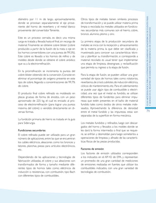 GuIametodolOgicaparalaestimaciOndeemisionesatmosfEricasdefuentesfijas
ymOvilesenelRegistrodeEmisionesyTransferenciadeContaminantes
71
diámetro por 11 m de largo, aproximadamente,
donde se procesan separadamente el eje prove-
niente del horno de reverbero y el metal blanco
proveniente del convertidorTeniente.
Este es un proceso cerrado, es decir, una misma
carga es tratada y llevada hasta el final, sin recarga de
material. Finamente se obtiene cobre blister (cobre
producido a partir de la fusión de la mata o eje en
los hornos convertidores con una pureza de 99,5%).
Este cobre es llevado a los hornos de refino y de
moldeo desde donde se obtiene el cobre anódico
que va a la electrorrefinación.
En la pirorrefinación se incrementa la pureza del
cobre blister obtenido de la conversión. Consiste en
eliminar el porcentaje de oxígeno presente en este
tipo de cobre, llegando a concentraciones de 99,7%
de cobre.
El producto final cobre refinado es moldeado en
placas gruesas de forma de ánodos, con un peso
aproximado de 225 kg, el cual es enviado al pro-
ceso de electrorrefinación (para lograr una pureza
máxima del cobre) o vendido directamente en di-
versas formas.
La fundición primaria de hierro es tratada en la guía
para Siderurgia.
Fundiciones secundarias
El cobre refinado puede ser utilizado para un gran
número de aplicaciones, entre las que se encuentran
los cables eléctricos, aleaciones como los bronces y
latones, planchas, piezas para artículos electrónicos,
etc.
Dependiendo de las aplicaciones y tecnologías de
fabricación utilizadas, el cobre y sus aleaciones son
transformados de forma y tamaño mediante dife-
rentes tipos de hornos tales como; eléctricos de
inducción o resistencias, con combustión, tipo Bach
con diferentes tipos de combustibles.
Otros tipos de metales tienen similares procesos
de transformación y se puede utilizar materia prima
limpia o reciclada; los metales utilizados en fundicio-
nes secundarias más comunes son el hierro, cobre,
bronce, aluminio, plomo y zinc.
La primera etapa de la producción secundaria de
metales se inicia con la recepción y almacenamiento
de la materia prima, la que debe ser clasificada y
muestreada para conocer sus características técni-
cas y planificar su transformación, si corresponde a
material reciclado es usual tener que implementar
una etapa de limpieza, desengrase, y reclasificación
que permita su ingreso a la etapa de fusión.
Para la etapa de fusión, se pueden utilizar una gran
variedad de tipos de hornos tales como rotatorios,
reverberos,de crisol,cubilotes,de inducción eléctrica,
cíclicos de mantenimiento,etc.Para el calentamiento
se puede usar algún tipo de combustible o electri-
cidad, una vez que el metal es fundido, se utilizan
diferentes tipos de fundentes para eliminar impu-
rezas que estén presentes en el baño de material
fundido tales como óxidos de otros metales inde-
seados. Aprovechando la diferencia de densidad
entre el metal fundido y las impurezas, estas son
separadas de la superficie en forma mecánica.
Los metales fundidos y refinados, luego son descar-
gados del horno y llevados a los moldes donde se
les dará la forma intermedia o final que se requie-
re, se enfrían y desmoldan para luego someterlos a
operaciones de limpieza y afinado de las caracterís-
ticas físicas de las piezas producidas.
Factores de emisión
Los factores de emisión utilizados corresponden
a los indicados en el AP-42 de EPA, y representan
un promedio de una gran cantidad de mediciones
de emisiones realizadas en fuentes que utilizan los
combustibles indicados, con una gran variedad de
tecnologías de combustión.
 