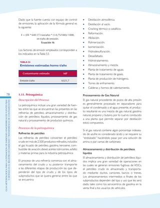 GuIametodolOgicaparalaestimaciOndeemisionesatmosfEricasdefuentesfijas
ymOvilesenelRegistrodeEmisionesyTransferenciadeContaminantes
78
Dado que la fuente cuenta con equipo de control
de emisiones, la aplicación de la fórmula general es
la siguiente:
E = ((FE * 640.173 ton/año) * (1-0,75/100))/ 1000,
en t/año de emisión.
Ecuación 16
Los factores de emisión empleados corresponden a
los indicados en laTabla 53.
Tabla 54
Emisiones estimadas horno t/año
Contaminante estimado MP
Emisión t/año 6321,7
1.11. Petroquímica
Descripción del Proceso
La petroquímica incluye una gran variedad de fuen-
tes entre las que se encuentran las presentes en las
refinerías de petróleo, almacenamiento y distribu-
ción de petróleos líquidos, procesamiento de gas
natural y procesamiento de productos químicos.
Procesos de la petroquímica
Refinerías de petróleo
Las refinerías de petróleo convierten el petróleo
crudo en más de 2.500 productos refinados,incluidos
el gas licuado de petróleo, gasolina, kerosene, com-
bustible de aviación,diesel,aceites lubricantes,asfalto
y materias primas para la industria petroquímica.
El proceso de una refinería comienza con el alma-
cenamiento del crudo y su posterior transporte
a las diferentes etapas de producción las que de-
penderán del tipo de crudo y de los tipos de
subproductos que se quiera generar, entre las que
se encuentra:
Destilación atmosférica.••
Destilación al vacío.••
Cracking térmico o catalítico.••
Reformación.••
Alkilación.••
Polimerización.••
Isomerización.••
Hidrodesulfuración.••
Desasfaltado.••
Hidrotratamiento.••
Almacenamiento y mezcla.••
Planta de tratamiento de aguas.••
Planta de tratamiento de gases.••
Planta de producción de hidrógeno.••
Torres de enfriamiento.••
Calderas y hornos de calentamiento.••
Procesamiento de Gas Natural
El gas natural procedente de pozos de alta presión
es generalmente procesado en separadores para
quitar el condensado y el agua presente, el produc-
to resultante es una mezcla de gas natural, gasolina
natural, propano y butano, por lo cual es conducido
a una planta que permite separar por destilación
estos compuestos.
Si el gas natural contiene algún porcentaje indesea-
do de azufre es considerado ácido y se requiere su
“endulzado” haciéndolo pasar por una solución de
amina o por camas de carbonato.
Almacenamiento y distribución de petróleos
líquidos
El almacenamiento y distribución de petróleos líqui-
dos implica una gran variedad de operaciones en
las cuales se generan emisiones fugitivas de VOCs,
el petróleo crudo es almacenado y transporta-
do mediante ductos, camiones, barcos o trenes.
Los almacenamientos intermedios o finales de los
subproductos dependen del tipo y uso que les será
dado, tales como los servicentros de gasolina en la
venta final a los usuarios de vehículos.
 
