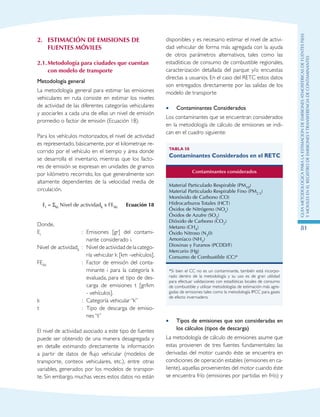 GuIametodolOgicaparalaestimaciOndeemisionesatmosfEricasdefuentesfijas
ymOvilesenelRegistrodeEmisionesyTransferenciadeContaminantes
81
2.	 ESTIMACIÓN DE EMISIONES DE
FUENTES MÓVILES
2.1.	Metodología para ciudades que cuentan
con modelo de transporte
Metodología general
La metodología general para estimar las emisiones
vehiculares en ruta consiste en estimar los niveles
de actividad de las diferentes categorías vehiculares
y asociarles a cada una de ellas un nivel de emisión
promedio o factor de emisión (Ecuación 18).
Para los vehículos motorizados, el nivel de actividad
es representado, básicamente, por el kilometraje re-
corrido por el vehículo en el tiempo y área donde
se desarrolla el inventario, mientras que los facto-
res de emisión se expresan en unidades de gramos
por kilómetro recorrido, los que generalmente son
altamente dependientes de la velocidad media de
circulación.
Ei = Σkt Nivel de actividadk x FEikt Ecuación 18
Donde,
Ei	 :	 Emisiones [gr] del contami-
nante considerado i.
Nivel de actividadk	 : 	Nivel de actividad de la catego-
ría vehicular k [km -vehículos].
FEikt	 : 	Factor de emisión del conta-
minante i para la categoría k
evaluada, para el tipo de des-
carga de emisiones t [gr/km
- vehículos].
k	 :	 Categoría vehicular “k”
t	 :	 Tipo de descarga de emisio-
nes “t”
El nivel de actividad asociado a este tipo de fuentes
puede ser obtenido de una manera desagregada y
en detalle estimando directamente la información
a partir de datos de flujo vehicular (modelos de
transporte, conteos vehiculares, etc.), entre otras
variables, generados por los modelos de transpor-
te. Sin embargo, muchas veces estos datos no están
disponibles y es necesario estimar el nivel de activi-
dad vehicular de forma más agregada con la ayuda
de otros parámetros alternativos, tales como las
estadísticas de consumo de combustible regionales,
caracterización detallada del parque y/o encuestas
directas a usuarios. En el caso del RETC estos datos
son entregados directamente por las salidas de los
modelo de transporte
Contaminantes Considerados••
Los contaminantes que se encuentran considerados
en la metodología de cálculo de emisiones se indi-
can en el cuadro siguiente:
Tabla 58
Contaminantes Considerados en el RETC
Contaminantes considerados
Material Particulado Respirable (PM10)
Material Particulado Respirable Fino (PM2.5)
Monóxido de Carbono (CO)
Hidrocarburos Totales (HCT)
Óxidos de Nitrógeno (NOx)
Óxidos de Azufre (SO2)
Dióxido de Carbono (CO2)
Metano (CH4)
Óxido Nitroso (N20)
Amoníaco (NH3)
Dioxinas y Furanos (PCDD/F)
Mercurio (Hg)
Consumo de Combustible (CC)*
*Si bien el CC no es un contaminante, también está incorpo-
rado dentro de la metodología y su uso es de gran utilidad
para efectuar validaciones con estadísticas locales de consumo
de combustible y utilizar metodologías de estimación más agre-
gadas de emisiones tales como la metodología IPCC para gases
de efecto invernadero.
Tipos de emisiones que son consideradas en••
los cálculos (tipos de descarga)
La metodología de cálculo de emisiones asume que
estas provienen de tres fuentes fundamentales: las
derivadas del motor cuando éste se encuentra en
condiciones de operación estables (emisiones en ca-
liente), aquellas provenientes del motor cuando éste
se encuentra frío (emisiones por partidas en frío) y
 