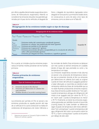 GuIametodolOgicaparalaestimaciOndeemisionesatmosfEricasdefuentesfijas
ymOvilesenelRegistrodeEmisionesyTransferenciadeContaminantes
82
por último aquellas denominadas evaporativas (emi-
siones de hidrocarburos evaporados). Además se
consideran las emisiones de polvo resuspendido ge-
neradas por el paso de los vehículos, el desgaste de
freno y desgaste de neumáticos (agrupadas como
desgaste en la ecuación).Las emisiones totales serán,
en consecuencia, la suma de estos cinco tipos de
emisiones, como se observa en laTabla 60:
Tabla 59
Desagregación de las emisiones totales según su tipo de descarga
Desagregación de las emisiones totales
Etotal = Ecaliente + Epartidas en frío + Eevaporativas + Epolvo + Edesgastes
Ecuación 19
Donde:
Etotal	 :	Emisiones totales del contaminante considerado [gramos]
Ecaliente	 :	Emisiones en caliente, fase estabilizada del motor [gramos]
Epartidas en frío	 :	Emisiones por partidas en frío [gramos]
Eevaporativas	 :	Emisiones por evaporación3 [gramos]
Epolvo	 :	Emisiones provenientes del polvo resuspendido por la circulación de vehículos
sobre calles pavimentadas [gramos]
Edesgaste	 :	Emisiones por desgaste de frenos, neumáticos y superficie [gramos]
Por su parte, se considera que las emisiones evapo-
rativas en fuentes móviles provienen de tres fuentes
primarias:
Tabla 60
Fuentes primarias de emisiones
evaporativas
Tipos de Emisiones Evaporativas
•	 Emisiones durante el día (diurnal)
•	 Emisiones por detenciones en caliente (hot
soak emissions)
•	 Pérdidas durante el recorrido (running losses)
3
Las emisiones por partidas en frío se asocian a las
emisiones producidas en aquella porción del viaje
de un vehículo en la cual la conducción se realiza en
condiciones de temperatura de motor inferiores a
3	 Relevantes para especies de Compuestos OrgánicosVolátiles No
Metánicos en vehículos a gasolina.
las normales de diseño. Estas emisiones se destacan
aún más cuando se estiman emisiones en ciudades
donde el largo del viaje promedio es corto y las
temperaturas son bajas.
Las emisiones evaporativas durante el día (diurna)
se asocian a las variaciones de temperatura natura-
les que se presentan durante el día. Las emisiones
por detenciones en caliente (hot soak) se originan
cuando el motor del vehículo es apagado (posterior
a haber efectuado un recorrido), en donde el calor
remanente calienta las líneas de combustible que ya
no están fluyendo produciendo emisiones evapora-
tivas. Estas emisiones pueden dividirse en“hot soak”,
cuando la temperatura del agua de refrigeración del
motor al ser apagado está por sobre los 70 °C, y
en “warm soak”, cuando la temperatura es menor
a 70 °C. Finalmente, se tienen las emisiones evapo-
rativas generadas por pérdidas durante el recorrido
(running losses) las cuales también se diferencian
según el grado de temperatura del motor, definién-
dose“hot running losses”cuando la temperatura del
agua refrigerante del motor se encuentra sobre los
70 °C y“warm running losses” cuando se encuentra
por debajo de este valor.
 