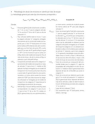 GuIametodolOgicaparalaestimaciOndeemisionesatmosfEricasdefuentesfijas
ymOvilesenelRegistrodeEmisionesyTransferenciadeContaminantes
84
Metodología de cálculo de emisiones en caliente por tubo de escape••
La metodología general para este tipo de emisiones corresponde a:
un mismo sector y sentido de circulación poseen
los mismos valores de “PF” para cada categoría
vehicular “k”.
FE(vkjhd)ik	 :	 Factor de emisión [gr/km*veh] del contaminante
“i”, para la categoría vehicular “k”, en función de
la velocidad “vkjhd“en [km/h] que corresponde a
la velocidad para la hora “h” del día d para el
tipo de vehículo “k” en el arco “j”. Es importante
aclarar que las velocidades se obtienen para las
categorías vehiculares entregadas por el modelo
de transporte (categorías“p”), no obstante la ve-
locidad se utiliza en forma idéntica para cada tipo
de vehículo “k” obtenido a partir de la categoría
“p”.En general la metodología no permite veloci-
dades menor a 5 km/hr y mayor a 100 km/hr en
el caso de arcos de la red urbana y mayor a 120
km/hr en el caso de arcos de la red interurbana
FCCka	 :	 Factor de corrección por composición del com-
bustible locales para la categoría “k”, según las
propiedades del combustible en el año de eva-
luación“a”, medido en [%]. En general este factor
depende del tipo de combustible que posee la
categoría “k”.
FCDka	 :	 Factor de corrección por deterioro para la cate-
goría “k” en el año de evaluación “a”, medido en
[%]. En general este factor depende del kilome-
traje de los vehículos y debe ser determinado en
función del kilometraje promedio de la categoría
“k” en el año “a”.
Lj	 :	 Largo del arco evaluado “j” [km].
d	 : 	 Día característico tipo “d”: lunes-jueves, viernes,
sábado y domingo.
Eijkhda = Fjp CPDpkj ·PFjkhd ·FE(vkjhd)ik·FCCka·FCDka·Lj Ecuación 20
Donde:
Eijkhda	 :	 Emisiones [gr/hora] del contaminante considera-
do “i”, en un arco “j” para la categoría vehicular
“k” en una hora “h” de un día “d” para un año de
evaluación “a”.
Fjp 	 :	 Flujo vehicular [veh/h] total en el arco “j” para
la categoría vehicular “p” (categorías entregado
directamente por la corrida del modelo de tras-
porte) para un día “d”=lunes-jueves en la hora
punta mañana (AM).Además este valor es entre-
gado para una hora fuera de punta (FP) y punta
tarde (PT), el valor de PF (perfil de flujo) es igual
a 1 (PF=1) en los horarios en que se cuenta con
el flujo directo del modelo de transporte. Para el
resto de las horas y día de la semana el flujo es
obtenido a partir del perfil de flujo.
CPDpkj	 :	 Composición promedio diaria de la categoría“p”
(proveniente del modelo de transporte) en tipos
de vehículos “k” para el arco “j”, medido en [%]
aplicada a los flujos entregados por el modelo de
transporte en los horarios punta, fuera de punta
y punta tarde. En general todos los arcos perte-
necientes a un mismo sector poseen los mismos
valores de “CDP” para descomponer las catego-
rías vehiculares “p” entregadas por el modelo de
transporte en las categorías“k” requeridas por la
metodología de estimación de emisiones.
PFjkhd	 :	 Perfil de flujo o fracción del flujo total (Flujo jkhd)
correspondiente a la categoría “k” para el arco
“j” para la hora “h” de un día “d”), medido en
[%]. En general todos los arcos pertenecientes a
 