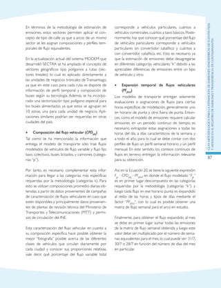 GuIametodolOgicaparalaestimaciOndeemisionesatmosfEricasdefuentesfijas
ymOvilesenelRegistrodeEmisionesyTransferenciadeContaminantes
87
En términos de la metodología de estimación de
emisiones, estos sectores permiten aplicar el con-
cepto de tipo de calle ya que a arcos de un mismo
sector se les asignan composiciones y perfiles tem-
porales de flujo equivalentes.
En la actualización actual del sistema MODEM que
desarrolló SECTRA se ha ampliado el concepto de
sectores geográficos tipo polígonos a rutas (sec-
tores lineales) lo cual es aplicado directamente a
las unidades de negocios troncales de Transantiago,
ya que en este caso para cada ruta se dispone de
información de perfil temporal y composición de
buses según su tecnología. Además se ha incorpo-
rado una sectorización tipo polígono especial para
los buses alimentados ya que estos se agrupan en
10 zonas, una para cada unidad de negocio. Apli-
caciones similares podrían ser requeridas en otras
ciudades del país.
Composición del flujo vehicular (•• CPDpkj)
Tal como se ha mencionado la información que
entrega el modelo de transporte sólo trae flujos
modelados de vehículos de flujo variable y flujo fijo:
taxis colectivos, buses licitados, y camiones (catego-
rías “p”).
Por tanto, es necesario complementar esta infor-
mación para llegar a las categorías más específicas
requeridas por la metodología (categorías k). Para
esto se utilizan composiciones promedio diarias ob-
tenidas a partir de datos provenientes de campañas
de caracterización de flujos vehiculares en caso que
estén disponibles y principalmente datos provenien-
tes de plantas de revisión técnica del Ministerio de
Transportes y Telecomunicaciones (MTT) y permi-
sos de circulación del INE.
Esta caracterización del flujo vehicular en cuanto a
su composición específica hace posible obtener la
mejor “fotografía” posible acerca de las diferentes
clases de vehículos que circulan diariamente por
cada ciudad y conocer sus proporciones relativas,
vale decir, qué porcentaje del flujo variable total
corresponde a vehículos particulares, cuántos a
vehículos comerciales, cuántos a taxis básicos. Poste-
riormente, hay que conocer qué porcentaje del flujo
de vehículos particulares corresponde a vehículos
particulares sin convertidor catalítico y cuántos a
con convertidor catalítico, etc. Esto es necesario ya
que la estimación de emisiones debe desagregarse
en diferentes categorías vehiculares “k” debido a las
apreciables diferencias de emisiones entre un tipo
de vehículo y otro.
Expansión temporal de flujos vehiculares••
(PFjkhd)
Los modelos de transporte entregan solamente
evaluaciones o asignaciones de flujos para ciertas
horas específicas de modelación, generalmente uno
en horario de punta y otro fuera de punta. Enton-
ces, como el modelo de emisiones requiere calcular
emisiones en un periodo continuo de tiempo, es
necesario extrapolar estas asignaciones a todas las
horas del día, a días característicos de la semana y
a todo el año, para lo cual se debe contar con dos
perfiles de flujo: un perfil semanal horario y un perfil
mensual. En este sentido, los conteos continuos de
flujos en terreno entregan la información relevante
para su obtención.
Así,en la Ecuación 20,se tiene la siguiente expresión:
Fjp · CPDpkj · PFjkhd, en donde el flujo modelado “Fjp”
es en primer lugar descompuesto en las categorías
requeridas por la metodología (categorías “k”) y
luego cada flujo en ese horario punta es expandido
al resto de las horas y tipos de días mediante el
factor “PFjkhd“, con lo cual es posible obtener una
matriz de flujo semanal para el arco en estudio.
Finalmente, para obtener el flujo expandido al mes
se debe en primer lugar sumar todas las emisiones
de la matriz de flujo semanal obtenida y luego este
valor debe ser multiplicado por el número de sema-
nas equivalentes para el mes, lo cual puede ser: 31/7,
30/7 o 28/7 en función del número de días del mes
en particular.
 