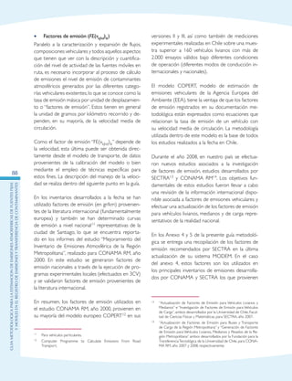 GuIametodolOgicaparalaestimaciOndeemisionesatmosfEricasdefuentesfijas
ymOvilesenelRegistrodeEmisionesyTransferenciadeContaminantes
88
Factores de emisión (•• FE(vkjhd)ik)
Paralelo a la caracterización y expansión de flujos,
composiciones vehiculares y todos aquellos aspectos
que tienen que ver con la descripción y cuantifica-
ción del nivel de actividad de las fuentes móviles en
ruta, es necesario incorporar al proceso de cálculo
de emisiones el nivel de emisión de contaminantes
atmosféricos generados por las diferentes catego-
rías vehiculares existentes,lo que se conoce como la
tasa de emisión másica por unidad de desplazamien-
to o “factores de emisión”. Estos tienen en general
la unidad de gramos por kilómetro recorrido y de-
penden, en su mayoría, de la velocidad media de
circulación.
Como el factor de emisión “FE(vkjhd)ik” depende de
la velocidad, esta última puede ser obtenida direc-
tamente desde el modelo de transporte, de datos
provenientes de la calibración del modelo o bien
mediante el empleo de técnicas específicas para
estos fines. La descripción del manejo de la veloci-
dad se realiza dentro del siguiente punto en la guía.
En los inventarios desarrollados a la fecha se han
utilizado factores de emisión (en gr/km) provenien-
tes de la literatura internacional (fundamentalmente
europea) y también se han determinado curvas
de emisión a nivel nacional11 representativas de la
ciudad de Santiago, lo que se encuentra reporta-
do en los informes del estudio “Mejoramiento del
Inventario de Emisiones Atmosférica de la Región
Metropolitana”, realizado para CONAMA RM, año
2000. En este estudio se generaron factores de
emisión nacionales a través de la ejecución de pro-
gramas experimentales locales (efectuados en 3CV)
y se validaron factores de emisión provenientes de
la literatura internacional.
En resumen, los factores de emisión utilizados en
el estudio CONAMA RM, año 2000, provienen en
su mayoría del modelo europeo COPERT12 en sus
11	 Para vehículos particulares.
12	 Computer Programme to Calculate Emissions From Road
Transport.
versiones II y III, así como también de mediciones
experimentales realizadas en Chile sobre una mues-
tra superior a 160 vehículos livianos con más de
2.000 ensayos válidos bajo diferentes condiciones
de operación (diferentes modos de conducción in-
ternacionales y nacionales).
El modelo COPERT, modelo de estimación de
emisiones vehiculares de la Agencia Europea del
Ambiente (EEA), tiene la ventaja de que los factores
de emisión registrados en su documentación me-
todológica están expresados como ecuaciones que
relacionan la tasa de emisión de un vehículo con
su velocidad media de circulación. La metodología
utilizada dentro de este modelo es la base de todos
los estudios realizados a la fecha en Chile.
Durante el año 2008, en nuestro país se efectua-
ron nuevos estudios asociados a la investigación
de factores de emisión, estudios desarrollados por
SECTRA13 y CONAMA RM14. Los objetivos fun-
damentales de estos estudios fueron llevar a cabo
una revisión de la información internacional dispo-
nible asociada a factores de emisiones vehiculares y
efectuar una actualización de los factores de emisión
para vehículos livianos, medianos y de carga repre-
sentativos de la realidad nacional.
En los Anexo 4 y 5 de la presente guía metodoló-
gica se entrega una recopilación de los factores de
emisión recomendados por SECTRA en la última
actualización de su sistema MODEM. En el caso
del anexo 4, estos factores son los utilizados en
los principales inventarios de emisiones desarrolla-
dos por CONAMA y SECTRA los que provienen
13	 “Actualización de Factores de Emisión para Vehículos Livianos y
Medianos” e “Investigación de Factores de Emisión para Vehículos
de Carga”, ambos desarrollados por la Universidad de Chile, Facul-
tad de Ciencias Físicas y Matemáticas, para SECTRA, año 2007.
14	 “Actualización de Factores de Emisión para Buses y Transporte
de Carga de la Región Metropolitana” y “Generación de Factores
de Emisión para Vehículos Livianos, Medianos y Pesados de la Re-
gión Metropolitana” ambos desarrollados por la Fundación para la
TransferenciaTecnológica de la Universidad de Chile, para CONA-
MA RM, año 2007 y 2008, respectivamente.
 