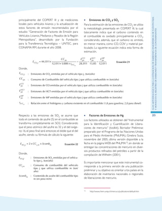 GuIametodolOgicaparalaestimaciOndeemisionesatmosfEricasdefuentesfijas
ymOvilesenelRegistrodeEmisionesyTransferenciadeContaminantes
89
principalmente del COPERT III y de mediciones
locales para vehículos livianos y la actualización de
estos factores de emisión recomendados por el
estudio: ”Generación de Factores de Emisión para
Vehículos Livianos, Medianos y Pesados de la Región
Metropolitana”, desarrollado por la Fundación
para la Transferencia Tecnológica – UNTEC, para
CONAMA RM, durante el año 2008.
Emisiones de CO•• 2 y SO2
Para la estimación de las emisiones de CO2 se utiliza
la metodología presentada en COPERT III, la cual
básicamente indica que el carbono contenido en
el combustible es oxidado principalmente a CO2,
considerando, además, que el carbono es emitido,
en menor manera, como CO, COV y material par-
ticulado. La siguiente ecuación indica esta forma de
estimación.
E
CC
r
E
CO j
jm
H C
jm
CO
m
2
44 011
12 011 1 008 28
= ×
+ ×
−,
, , : ,, , ,011 13 85 12 011
− −
E Ejm
HCT
jm
MP
Ecuación 21
Donde,
ECO j2
:	 Emisiones de CO2 emitidas por el vehículo tipo j, (ton/año)
CCjm :	 Consumo de Combustible del vehículo tipo j que utiliza combustible m (ton/año)
Ejm
CO
:	 Emisiones de CO emitidas por el vehículo tipo j que utiliza combustible m (ton/año)
Ejm
HCT
:	 Emisiones de HCT emitidas por el vehículo tipo j que utiliza combustible m (ton/año)
Ejm
MP
:	 Emisiones de MP emitidas por el vehículo tipo j que utiliza combustible m (ton/año)
rH Cm: :	 Relación entre el hidrógeno y carbono existente en el combustible (1,8 para gasolina; 2,0 para diesel)
Respecto a las emisiones de SO2 se asume que
todo el contenido de azufre (S) en el combustible se
transforma completamente en SO2. Considerando
que el peso atómico del azufre es 32 y el del oxíge-
no 16, el peso final será entonces el doble que el del
azufre, siendo su fórmula de cálculo la siguiente:
E CC ScombSO j j m m2
2= × ×, Ecuación 22
Donde,
ESO2J :	 Emisiones de SO2 emitidas por el vehícu-
lo tipo j, (ton/año)
CCj,m :	 Consumo de combustible del vehículo
tipo j que utiliza combustible m (ton/
año)
Scombm :	 Contenido de azufre del combustible tipo
m (en peso m/m)
Factores de Emisiones de Hg••
Los factores utilizados se obtienen del “Instrumental
para la Identificación y Cuantificación de Libera-
ciones de mercurio” (toolkit), Borrador Preliminar,
preparado por el Programa de las Naciones Unidas
para el Medio Ambiente (PNUMA), Ginebra Suiza,
noviembre del 2005, última versión disponible a la
fecha en la página WEB del PNUMA15; en donde se
entregan las concentraciones de mercurio en diver-
sos productos refinados del petróleo a partir de la
compilación de Wilhelm (2001).
Es importante mencionar que este instrumental co-
rresponde a la primera versión de una publicación
preliminar y su objetivo es orientar a los países en la
elaboración de inventarios nacionales o regionales
de liberaciones de mercurio.
15	 http://www.chem.unep.ch/mercury/publications/default.htm
 