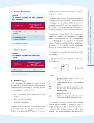 GuIametodolOgicaparalaestimaciOndeemisionesatmosfEricasdefuentesfijas
ymOvilesenelRegistrodeEmisionesyTransferenciadeContaminantes
91
Motores de 2 tiempos••
Tabla 66
Factores de emisión para los motores
de 2 tiempos
Clasificación
Factores de emisión –
µg de EQT/t de
combustible quemado
1.	Combustible con
plomo
3,5
2.	Combustible sin plo-
mo, sin catalizador
2,5
EQT: Equivalente de toxicidad.
Motores Diesel••
Tabla 67
Factores de emisión para motores
Diesel
Clasificación
Factores de emisión –
µg de EQT/t
de combustible quemado
1. Motores Diesel 0,1
EQT: Equivalente de toxicidad.
Velocidad (v•• kjhd)
En la metodología actualizada, el modelo de tras-
porte entregará en forma directa las velocidades en
los horarios de modelación para cada arco de la red
vial estratégica, entre estas se tiene:
–	 Velocidad punta y libre obtenida de la corrida
punta
–	 Velocidad fuera de punta
–	 Velocidad punta tarde
Para el caso de los vehículos livianos lo que se de-
termina es el tiempo de viaje a partir de una función
de flujo demora llamada BPR. Posteriormente este
tiempo es transformado en velocidad utilizando la
longitud de cada arco.
Para el resto de los vehículos de ruta fija la velocidad
se obtiene como una fracción de la velocidad de flujo
variable para lo cual existe un factor de corrección
para cada categoría de arco vial manejada por el
modelo de trasporte. No obstante estos valores ya
estarán disponibles en los horarios de modelación.
Al igual que en el caso de los flujos vehiculares las
velocidades también están disponibles sólo para los
horarios de modelación, por tanto se requiere de
una metodología para ser utilizada en el resto de los
horarios. Para esto se utilizará la última actualización
de las funciones BPR (Bureau of Public Roads) y los
factores de corrección señalados para ruta fija.
A continuación se describe el modelo de velocida-
des señalado:
En general, funciones flujo-demora o BPR de la
forma siguiente:
t t
f
ka a
o
a
v
v
a
= +






















∑
1 α
β
Ecuación 23
Donde,
ta
:	 Tiempo de viaje en auto en el arco a (ve-
hículo de flujo variable)
to
a
:	 Tiempo de viaje en auto a flujo libre en el
arco a
fv
v
∑ :	Sumatoria del flujo de vehículos (v) que
circulan por el arco evaluado, en vehícu-
los equivalentes
k :	 Capacidad del arco a
α, β :	Parámetro entregado por la categoría del
arco según el período de modelación
Un aspecto importante a destacar es que la BPR
utiliza el flujo equivalente a un vehículo liviano. Es
así por ejemplo que el flujo de camiones livianos
y medianos tiene un flujo equivalente a 2, es decir,
equivale a dos vehículos livianos y por tanto su flujo
 