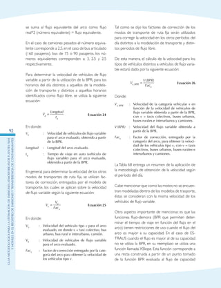 GuIametodolOgicaparalaestimaciOndeemisionesatmosfEricasdefuentesfijas
ymOvilesenelRegistrodeEmisionesyTransferenciadeContaminantes
92
se suma al flujo equivalente del arco como flujo
real*2 (número equivalente) = flujo equivalente.
En el caso de camiones pesados el número equiva-
lente corresponde a 2,5,en el caso de bus articulado
(160 pasajeros), bus de 75 o 90 pasajeros, los nú-
meros equivalentes corresponden a: 3, 2.5 y 2.5
respectivamente.
Para determinar la velocidad de vehículos de flujo
variable a partir de la utilización de la BPR, para los
horarios del día distintos a aquellos de la modela-
ción de transporte y distintos a aquellos horarios
identificados como flujo libre, se utiliza la siguiente
ecuación:
V
Longitud
ta
a
= Ecuación 24
En donde:
Va :	Velocidad de vehículos de flujo variable
para el arco evaluado, obtenido a partir
de la BPR.
Longitud :	Longitud del arco evaluado.
ta :	 Tiempo de viaje en auto (vehículo de
flujo variable) para el arco evaluado,
obtenido a partir de la BPR.
En general,para determinar la velocidad de los otros
modos de transportes de ruta fija, se utilizan fac-
tores de corrección, entregados por el modelo de
transporte, los cuales se aplican sobre la velocidad
de flujo variable según la siguiente ecuación:
V
V
Facv
a
v
= Ecuación 25
En donde:
Vv :	Velocidad del vehículo tipo v para el arco
evaluado, en donde v = taxi colectivo, bus
urbano, bus rural e interurbano, camión.
Va :	Velocidad de vehículos de flujo variable
para el arco evaluado.
Facv :	Factor de corrección entregado por la cate-
goría del arco para obtener la velocidad de
los vehículos tipo v.
Tal como se dijo los factores de corrección de los
modos de transporte de ruta fija serán utilizados
para corregir la velocidad en los otros períodos del
día distintos a la modelación de transporte y distin-
tos periodos de flujo libre.
De esta manera, el cálculo de la velocidad para los
tipos de vehículos distintos a vehículos de flujo varia-
ble estará dado por la siguiente ecuación:
V
V BPR
Facv BPR
v
,
( )
= Ecuación 26
Donde:
Vv, BPR :	Velocidad de la categoría vehicular v en
función de la velocidad de vehículos de
flujo variable obtenida a partir de la BPR,
con v = taxis colectivos, buses urbanos,
buses rurales e interurbanos y camiones.
V(BPR) :	Velocidad del flujo variable obtenida a
partir de la BPR.
Facv :	Factor de corrección, entregado por la
categoría del arco, para obtener la veloci-
dad de los vehículos tipo v, con v = taxis
colectivos, buses urbanos, buses rurales e
interurbanos y camiones.
La Tabla 68 entrega un resumen de la aplicación de
la metodología de obtención de la velocidad según
el período del día.
Cabe mencionar que como las motos no se encuen-
tran modeladas dentro de los modelos de trasporte,
éstas se consideran con la misma velocidad de los
vehículos de flujo variable.
Otro aspecto importante de mencionar, es que las
funciones flujo-demora (BPR que permiten deter-
minar el tiempo de viaje en función del flujo en el
arco) tienen restricciones de uso cuando el flujo del
arco es mayor a su capacidad. En el caso de ES-
TRAUS cuando el flujo es mayor al de su capacidad
no se utiliza la BPR, en su reemplazo se utiliza una
función llamada XSlope. Esta función corresponde a
una recta construida a partir de un punto tomado
de la función BPR evaluada al flujo de capacidad
 