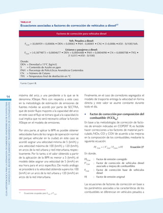 GuIametodolOgicaparalaestimaciOndeemisionesatmosfEricasdefuentesfijas
ymOvilesenelRegistrodeEmisionesyTransferenciadeContaminantes
94 máxima del arco, y una pendiente a la que se le
denomina XSlope. Pero con respecto a este caso
en la metodología de estimación de emisiones de
fuentes móviles se acordó por parte de SECTRA,
que de existir flujos mayores a la capacidad del arco
en este caso el flujo se tomara igual a la capacidad,lo
cual implica que no será necesario utilizar la función
XSlope en el modelo de emisiones.17
Por otra parte, al aplicar la BPR es posible obtener
velocidades fuera de los rangos de operación normal
del parque vehicular en la ciudad, en este caso se
acordó asignar una velocidad mínima de 5 (km/h) y
una velocidad máxima de 100 (km/h) y 120 (km/h),
en arcos de la red urbana y red interurbana, respec-
tivamente. Por lo tanto, si el valor obtenido a partir
de la aplicación de la BPR es menor a 5 (km/h), el
modelo debe asignar una velocidad de 5 (km/h) en
esa hora para el arco específico. De modo análogo
se procederá si la velocidad obtenida supera los 100
(km/h) en un arco de la red urbana y 120 (km/h) en
arcos de la red interurbana.
17	 Ecuaciones ocupadas para FCorr y F’Corr
Tabla 69
Ecuaciones asociadas a factores de corrección de vehículos a diesel17
Factores de corrección para vehículos diesel
Veh. Pesados a diesel:
FCorr = [0,06959 + 0,00006 • DEN + 0,00065 • PAH - 0,00001 • CN] • [1-0,0086 •(450 - S)/100] Veh.
Livianos y pasajeros a diesel:
FCorr = [-0,3879873 + 0,0004677 • DEN + 0,0004488 • PAH + 0,0004098 • CN + 0,0000788 • T95] •
[1 0,015 •(450 - S)/100]
Donde:
DEN 	= Densidad a 15°C [kg/m3]
S 	 = Contenido de Azufre en ppm
PAH 	= Porcentaje de Policíclicos Aromáticos Contenidos
CN 	 = Número de Cetano
T95 	 = Temperatura final de destilación en °C
Fuente: Copert III.
Finalmente, en el caso de corredores segregados el
modelo de trasporte entrega la velocidad en forma
directa y este valor se asume constante durante
todo el día.
Factor de corrección por composición del••
combustible (FCCkka)
En base a las metodologías de corrección de facto-
res de emisión indicadas en COPERT III, es factible
hacer correcciones a los factores de material parti-
culado, NOx, CO y COV de acuerdo a las mejoras
en la composición de los combustibles, mediante la
siguiente ecuación:
	 FE Corr = ( F’Corr / FCorr) x FE 	 Ecuación 27
En donde,
FECorr :	Factor de emisión corregido
F’Corr :	Factor de corrección de vehículos diesel
asociado a mejora de combustibles
FCorr :	Factor de corrección base de vehículos
diesel
FE :	Factor de emisión original
Las ecuaciones de factores de corrección en base a
los parámetros asociadas a las características de los
combustibles se diferencian en vehículos pesados a
 