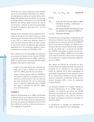GuIametodolOgicaparalaestimaciOndeemisionesatmosfEricasdefuentesfijas
ymOvilesenelRegistrodeEmisionesyTransferenciadeContaminantes
96
dentro de una muestra utilizando la placa patente,
a partir de los resultados obtenidos en las medicio-
nes efectuadas en plantas de revisión técnica de la
Región Metropolitana para los últimos 10 años, que
es posible obtener indicadores de la evolución del
deterioro del vehículo desde el punto de vista de
sus emisiones y obtener de esta forma porcentajes
promedio de deterioro anual para CO y HC por
tipo de vehículo.
Además de la información de las mediciones efec-
tuadas en las plantas de revisión técnicas se utilizó
información de mediciones hechas en el 3CV desde
el año 1997 a la fecha para vehículos nuevos. A
partir de estas revisiones, dentro de dicho estudio
se obtuvieron factores de deterioro para vehículos
gasolineros con y sin convertidor catalítico y vehícu-
los diesel para emisiones de CO, NOX y HCT.
Para el deterioro en la metodología de estimación
de emisiones se dispone de dos fuentes: COPERT
4 (Samaras, Ntziachristosa et al., 2008) y (DICTUC,
2007).La inclusión de los valores de DICTUC (2007)
obedece a dos razones importantes:
–	 Copert 4 no posee valores para vehículos pe-
sados por lo que se utilizaron los valores de
DICTUC (2007) para este tipo de vehículo
–	 Copert 4 estima que por sobre los 120.000 km
recorridos el deterioro se estabiliza, lo que no
permite una discriminación entre los vehículos
de mayor kilometraje. Por eso se recomienda
incluir un deterioro sobre este valor (120.000
km) según lo estimado por DICTUC (2007)
para vehículos livianos.
COPERT 4
(Samaras, Ntziachristosa et al., 2008) recomiendan
la utilización de curvas de deterioro de los vehículos
en función del kilometraje recorrido estimadas para
dos ciclos de conducción diferentes (UDC [19 km/
hr] y UEDC [63 km/hr]). La forma funcional de la
curva sugerida es la siguiente:
MCc,i = AM * Mmean + BM Ecuación 28
Donde;
MCc,i :	Factor de corrección por deterioro según
kilometraje recorrido, contaminante i y
ciclo de conducción C
Mmean :	 Kilometraje promedio de la flota para el que
fue estimado el FE original de COPERT 4
AM y BM :	Parámetros estimados
El parámetro AM corresponde a la degradación del
vehículo por kilómetro recorrido y el parámetro BM
corresponde a la corrección de los FE de COPERT 4
a 0 km recorridos con el objetivo de reflejar las emi-
siones de vehículos nuevos.Naturalmente,se espera
que BM sea menor que 1 ya que los FE estimados
por COPERT representan un parque vehicular pro-
medio con entre 30.000 y 50.000 km ya recorridos,
y por ende los vehículos nuevos emitan menos que
los incluidos en la muestra de (Samaras, Ntziachris-
tosa et al., 2008).
Para aplicar los factores de corrección se reco-
mienda utilizar velocidades promedio de circulación
promedio de los vehículos en una ciudad (esto
puede ser obtenido de la misma metodología de
velocidades) interpolando el valor obtenido a partir
de las estimaciones realizadas en los dos distintos
ciclos de conducción considerados (Ciclo de con-
ducción European UDC y Ciclo de conducción
European EUDC).
Los vehículos incluidos en la muestra utilizada en
Samaras, Ntziachristosa et al., (2008) tienden a
estabilizar sus emisiones por encima de 120.000
kilómetros recorridos, por lo que para kilómetros
recorridos superiores a este valor se recomien-
da utilizar los factores de deterioro estimados en
DICTUC (2007).
A continuación se entregan los parámetros de
Copert 4 para la aplicación de la metodología.
 