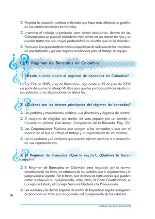 Propicia la oposición política ordenada que hace más eficiente la gestión
        de las administraciones territoriales.
        Incentiva el trabajo organizado para tomar decisiones; dentro de las
        Corporaciones se pueden considerar más temas en un menor tiempo y se
        pueden tratar con una mayor profundidad los asuntos que así lo ameriten.
        Promueve las capacidades temáticas específicas de cada uno de los miembros
        de una bancada y genera mejores condiciones para el trabajo en equipo.


     C) El Régimen de Bancadas en Colombia


     1) ¿Desde cuándo opera el régimen de bancadas en Colombia?

     La Ley 974 de 2005, «Ley de Bancadas», rige desde el 19 de julio de 2006
     y a partir de esa fecha otorgó 90 días para que los partidos políticos ajustaran
     sus estatutos a las disposiciones de dicha ley.


     2) ¿Quiénes son los actores principales del régimen de bancadas?

        Los partidos y movimientos políticos, sus directorios y órganos de control.
        El conjunto de elegidos por medio del voto popular por un partido o
        movimiento político. (Ver Anexo: Composición de la Bancada. Pág. 30)
        Las Corporaciones Públicas que acogen a las bancadas y que son el
        espacio en el que se refleja el trabajo y la organización de las mismas.
        Los ciudadanos y ciudadanas que pueden ejercer veeduría a la actuación
        de sus representantes.


     3) El Régimen de Bancadas ¿Qué lo regula?, ¿Quiénes lo hacen
     cumplir?

        El Régimen de Bancadas en Colombia está regulado por la norma
        constitucional, las leyes, los estatutos de los partidos que lo reglamentan y la
        jurisprudencia vigente. Por lo tanto, son diversas las instituciones que pueden
        entrar a observar su cumplimiento, entre otros, la Corte Constitucional, el
        Consejo de Estado, el Consejo Nacional Electoral y la Procuraduría.
        Los veedores y los demás órganos de control de los partidos regulan el régimen
10      de bancadas en tanto son los garantes del cumplimiento de los estatutos.


                                                                Instituto Nacional Demócrata
 