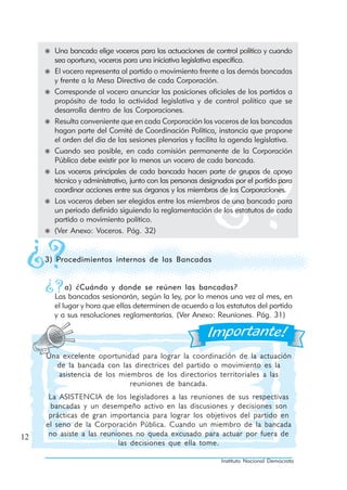 Una bancada elige voceros para las actuaciones de control político y cuando
       sea oportuno, voceros para una iniciativa legislativa específica.
       El vocero representa al partido o movimiento frente a las demás bancadas
       y frente a la Mesa Directiva de cada Corporación.
       Corresponde al vocero anunciar las posiciones oficiales de los partidos a
       propósito de toda la actividad legislativa y de control político que se
       desarrolla dentro de las Corporaciones.
       Resulta conveniente que en cada Corporación los voceros de las bancadas
       hagan parte del Comité de Coordinación Política, instancia que propone
       el orden del día de las sesiones plenarias y facilita la agenda legislativa.
       Cuando sea posible, en cada comisión permanente de la Corporación
       Pública debe existir por lo menos un vocero de cada bancada.
       Los voceros principales de cada bancada hacen parte de grupos de apoyo
       técnico y administrativo, junto con las personas designadas por el partido para
       coordinar acciones entre sus órganos y los miembros de las Corporaciones.
       Los voceros deben ser elegidos entre los miembros de una bancada para
       un periodo definido siguiendo la reglamentación de los estatutos de cada
       partido o movimiento político.
       (Ver Anexo: Voceros. Pág. 32)


     3) Procedimientos internos de las Bancadas


           a) ¿Cuándo y donde se reúnen las bancadas?
       Las bancadas sesionarán, según la ley, por lo menos una vez al mes, en
       el lugar y hora que ellas determinen de acuerdo a los estatutos del partido
       y a sus resoluciones reglamentarias. (Ver Anexo: Reuniones. Pág. 31)




     Una excelente oportunidad para lograr la coordinación de la actuación
       de la bancada con las directrices del partido o movimiento es la
        asistencia de los miembros de los directorios territoriales a las
                             reuniones de bancada.
      La ASISTENCIA de los legisladores a las reuniones de sus respectivas
      bancadas y un desempeño activo en las discusiones y decisiones son
      prácticas de gran importancia para lograr los objetivos del partido en
     el seno de la Corporación Pública. Cuando un miembro de la bancada
12    no asiste a las reuniones no queda excusado para actuar por fuera de
                           las decisiones que ella tome.

                                                              Instituto Nacional Demócrata
 