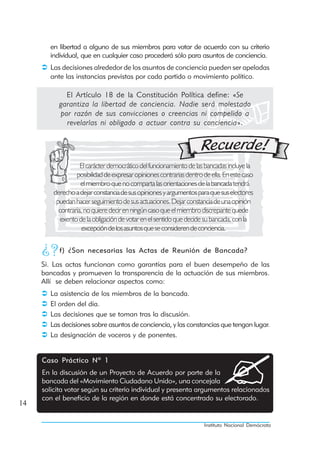 en libertad a alguno de sus miembros para votar de acuerdo con su criterio
       individual, que en cualquier caso procederá sólo para asuntos de conciencia.
       Las decisiones alrededor de los asuntos de conciencia pueden ser apeladas
       ante las instancias previstas por cada partido o movimiento político.

             El Artículo 18 de la Constitución Política define: «Se
           garantiza la libertad de conciencia. Nadie será molestado
           por razón de sus convicciones o creencias ni compelido a
             revelarlas ni obligado a actuar contra su conciencia».




                    El carácter democrático del funcionamiento de las bancadas incluye la
                  posibilidad de expresar opiniones contrarias dentro de ella. En este caso
                    el miembro que no comparta las orientaciones de la bancada tendrá
         derecho a dejar constancia de sus opiniones y argumentos para que sus electores
          puedan hacer seguimiento de sus actuaciones. Dejar constancia de una opinión
           contraria, no quiere decir en ningún caso que el miembro discrepante quede
            exento de la obligación de votar en el sentido que decide su bancada, con la
                    excepción de los asuntos que se consideren de conciencia.

           f) ¿Son necesarias las Actas de Reunión de Bancada?
     Si. Las actas funcionan como garantías para el buen desempeño de las
     bancadas y promueven la transparencia de la actuación de sus miembros.
     Allí se deben relacionar aspectos como:
       La asistencia de los miembros de la bancada.
       El orden del día.
       Las decisiones que se toman tras la discusión.
       Las decisiones sobre asuntos de conciencia, y las constancias que tengan lugar.
       La designación de voceros y de ponentes.


     Caso Práctico Nº 1
     En la discusión de un Proyecto de Acuerdo por parte de la
     bancada del «Movimiento Ciudadano Unido», una concejala
     solicita votar según su criterio individual y presenta argumentos relacionados
     con el beneficio de la región en donde está concentrado su electorado.
14

                                                                      Instituto Nacional Demócrata
 