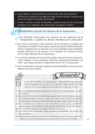 ¿Cuál debe ser el procedimiento para decidir sobre esta solicitud?
  Al final de la reunión la concejala se niega a firmar el Acta y anuncia que
  votará en contra el Proyecto de Acuerdo.
   Si esta no firma el Acta de Reunión, ¿queda exenta de las sanciones
   previstas en los estatutos del «Movimiento Ciudadano Unido»?

4) Procedimientos durante las sesiones de la Corporación

       a) ¿Cuándo inter vienen los voceros en las sesiones de la
       Corporación y cuando los demás miembros de la bancada?
   Los voceros intervienen como ponentes de las iniciativas acordadas por
   la bancada y también lo hacen para expresar la posición oficial del partido
   frente a cualquier tema en discusión. Los voceros debidamente acreditados
   pueden intervenir en las sesiones sin el requisito de inscripción previa
   ante la Mesa Directiva de la Corporación.
   Los demás miembros de la bancada pueden intervenir previa inscripción,
   como oradores o como ponentes, y bajo las condiciones de tiempo y de
   orden que tenga previstas el reglamento interno de la Corporación.
   Con la vocería por bancada se agiliza el trámite legislativo y se promueven
   debates de mayor calidad.




             La Ley 974 de 2005, «Ley de Bancadas», reglamentó las intervenciones
             de los congresistas en el marco de las sesiones. Según el Artículo 10 de
             esta Ley, el uso de la palabra se concederá de la siguiente manera:
1. Al (los) ponente(s) para que sustente(n) su informe, con la proposición o razón
    de la citación.
2. A los voceros y los miembros de las bancadas, hasta por veinte minutos por grupo. Cuando
    la bancada represente al menos el veinte por ciento de las curules de la Cámara
    correspondiente, el tiempo de intervención podrá ampliarse hasta por diez minutos más.
3. A los oradores en el orden en que se hubieren inscrito ante la Secretaría.
    Ninguna intervención individual, en esta instancia, podrá durar más de 10 minutos.
4. A los servidores públicos que tengan derecho a intervenir.
5. A los voceros de las bancadas podrán intervenir nuevamente y se cerrarán las
    intervenciones.
 Estas disposiciones se pueden tener en cuenta para la reglamentación al interior de las Corporaciones
       Públicas de todos los niveles territoriales, de acuerdo al artículo 19 de la Ley 974 de 2005.
                                                                                                         15
 