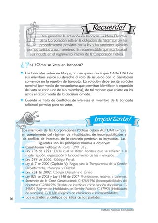 Para garantizar la actuación en bancadas, la Mesa Directiva
                  de la Corporación está en la obligación de hacer cumplir los
                  procedimientos previstos por la ley y las sanciones aplicadas
         por los partidos a sus miembros. Es recomendable que esta facultad
           sea incluida en el reglamento interno de la Corporación Pública.

           b) ¿Cómo se vota en bancada?

       Las bancadas votan en bloque, lo que quiere decir que CADA UNO de
       sus miembros ejerce su derecho al voto de acuerdo con la orientación
       convenida en la reunión de bancada. La votación debe ser de carácter
       nominal (por medio de mecanismos que permitan identificar la expresión
       del voto de cada uno de sus miembros), de tal manera que conste en las
       actas el acatamiento de la decisión tomada.
       Cuando se trata de conflictos de intereses el miembro de la bancada
       solicitará permiso para no votar.




     Los miembros de las Corporaciones Públicas deben ACTUAR siempre
     en cumplimiento del régimen de inhabilidades, de incompatibilidades y
      de conflicto de intereses, de lo contrario perderán su investidura. Las
                  siguientes son las principales normas a observar:
        Constitución Política: Artículos: 299, 312.
        Ley 136 de 1994: En la cual se dictan normas que se refieren a la
        modernización, organización y funcionamiento de los municipios.
        Ley 599 de 2000: Código Penal.
        Ley 617 de 2000 (Capítulo V): Reglas para la Transparencia de la Gestión
        Departamental, Municipal y Distrital.
        Ley 734 de 2002: Código Disciplinario Único.
        Ley 821 de 2003 y Ley 1148 de 2007: Prohibiciones relativas a parientes.
        Sentencias de la Corte Constitucional: C-426/1996 (Incompatibilidades del
        diputado); C-280/1996 (Perdida de investidura como sanción disciplinaria); C-
        348/04 (Régimen de Inhabilidades del Servidor Público); C-179/05 (Inhabilidades
        de concejales); C-311/04 (Régimen de inhabilidades e incompatibilidades).
16      Los estatutos y códigos de ética de los partidos.


                                                                  Instituto Nacional Demócrata
 
