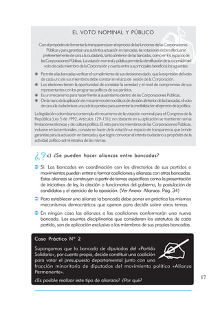 EL VOTO NOMINAL Y PÚBLICO

  Con el propósito de fomentar la transparencia en el ejercicio de las funciones de las Corporaciones
       Públicas y para garantizar una auténtica actuación en bancadas, las votaciones deben efectuarse
     preferentemente de cara a la ciudadanía, tanto al interior de las bancadas, como en los espacios de
   las Corporaciones Públicas. La votación nominal y pública permite la identificación de la expresión del
      voto de cada miembro de la Corporación y cuenta entre sus principales beneficios los siguientes:
    Permite a las bancadas verificar el cumplimiento de sus decisiones dado, que la expresión del voto
    de cada uno de sus miembros debe constar en el acta de sesión de la Corporación.
    Los electores tienen la oportunidad de constatar la seriedad y el nivel de compromiso de sus
    representantes con los programas políticos de sus partidos.
    Es un mecanismo para hacer frente al ausentismo dentro de las Corporaciones Públicas.
    De la mano de la aplicación de mecanismos democráticos de decisión al interior de las bancadas, el voto
    de cara a la ciudadanía es una práctica positiva para aumentar la credibilidad en el ejercicio de la política.
La legislación colombiana contempla el mecanismo de la votación nominal para el Congreso de la
República (Ley 5 de 1992, Artículos 129-131); no obstante en su aplicación se mantienen serias
limitaciones técnicas y de cultura política. El reto para los miembros de las Corporaciones Públicas,
inclusive en las territoriales, consiste en hacer de la votación un espacio de transparencia que brinde
garantías para la actuación en bancada y que logre convocar el interés ciudadano a propósito de la
actividad político-administrativa de las mismas.


        c) ¿Se pueden hacer alianzas entre bancadas?

   Si. Las bancadas en coordinación con los directorios de sus partidos o
   movimientos pueden entrar a formar coaliciones y alianzas con otras bancadas.
   Estas alianzas se construyen a partir de temas específicos como la presentación
   de iniciativas de ley, la citación a funcionarios del gobierno, la postulación de
   candidatos y el ejercicio de la oposición. (Ver Anexo: Alianzas. Pág. 34)
   Para establecer una alianza la bancada debe poner en práctica los mismos
   mecanismos democráticos que operan para decidir sobre otros temas.
   En ningún caso las alianzas o las coaliciones conformarán una nueva
   bancada. Los asuntos disciplinarios que consideran los estatutos de cada
   partido, son de aplicación exclusiva a los miembros de sus propias bancadas.

Caso Práctico Nº 2
Supongamos que la bancada de diputados del «Partido
Solidario», por cuenta propia, decide constituir una coalición
para votar el presupuesto departamental junto con una
fracción minoritaria de diputados del movimiento político «Alianza
Permanente».
                                                                                                                     17
¿Es posible realizar este tipo de alianzas? ¿Por qué?
 