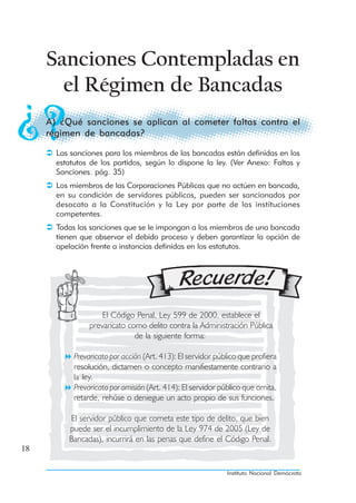 Sanciones Contempladas en
       el Régimen de Bancadas
     A) ¿Qué sanciones se aplican al cometer faltas contra el
     régimen de bancadas?

       Las sanciones para los miembros de las bancadas están definidas en los
       estatutos de los partidos, según lo dispone la ley. (Ver Anexo: Faltas y
       Sanciones. pág. 35)
       Los miembros de las Corporaciones Públicas que no actúen en bancada,
       en su condición de servidores públicos, pueden ser sancionados por
       desacato a la Constitución y la Ley por parte de las instituciones
       competentes.
       Todas las sanciones que se le impongan a los miembros de una bancada
       tienen que observar el debido proceso y deben garantizar la opción de
       apelación frente a instancias definidas en los estatutos.




                     El Código Penal, Ley 599 de 2000, establece el
                 prevaricato como delito contra la Administración Pública
                               de la siguiente forma:

            Prevaricato por acción (Art. 413): El servidor público que profiera
            resolución, dictamen o concepto manifiestamente contrario a
            la ley.
            Prevaricato por omisión (Art. 414): El servidor público que omita,
            retarde, rehúse o deniegue un acto propio de sus funciones.

          El servidor público que cometa este tipo de delito, que bien
          puede ser el incumplimiento de la Ley 974 de 2005 (Ley de
          Bancadas), incurrirá en las penas que define el Código Penal.
18

                                                              Instituto Nacional Demócrata
 