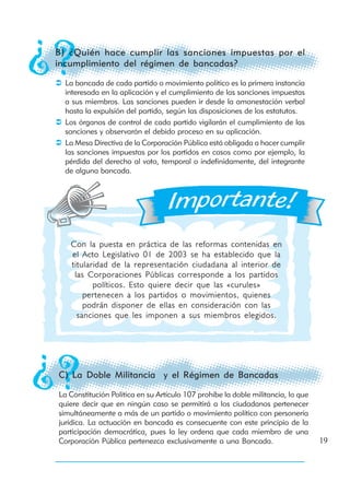 B) ¿Quién hace cumplir las sanciones impuestas por el
incumplimiento del régimen de bancadas?

  La bancada de cada partido o movimiento político es la primera instancia
  interesada en la aplicación y el cumplimiento de las sanciones impuestas
  a sus miembros. Las sanciones pueden ir desde la amonestación verbal
  hasta la expulsión del partido, según las disposiciones de los estatutos.
  Los órganos de control de cada partido vigilarán el cumplimiento de las
  sanciones y observarán el debido proceso en su aplicación.
  La Mesa Directiva de la Corporación Pública está obligada a hacer cumplir
  las sanciones impuestas por los partidos en casos como por ejemplo, la
  pérdida del derecho al voto, temporal o indefinidamente, del integrante
  de alguna bancada.




   Con la puesta en práctica de las reformas contenidas en
   el Acto Legislativo 01 de 2003 se ha establecido que la
   titularidad de la representación ciudadana al interior de
    las Corporaciones Públicas corresponde a los partidos
          políticos. Esto quiere decir que las «curules»
       pertenecen a los partidos o movimientos, quienes
       podrán disponer de ellas en consideración con las
     sanciones que les imponen a sus miembros elegidos.




C) La Doble Militancia y el Régimen de Bancadas

La Constitución Política en su Artículo 107 prohíbe la doble militancia, lo que
quiere decir que en ningún caso se permitirá a los ciudadanos pertenecer
simultáneamente a más de un partido o movimiento político con personería
jurídica. La actuación en bancada es consecuente con este principio de la
participación democrática, pues la ley ordena que cada miembro de una
Corporación Pública pertenezca exclusivamente a una Bancada.                      19
 