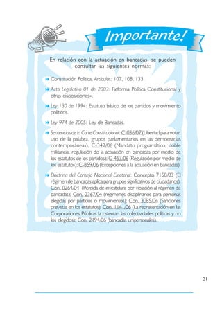 En relación con la actuación en bancadas, se pueden
           consultar las siguientes normas:

Constitución Política. Artículos: 107, 108, 133.
Acto Legislativo 01 de 2003: Reforma Política Constitucional y
otras disposiciones».
Ley 130 de 1994: Estatuto básico de los partidos y movimiento
políticos.
Ley 974 de 2005: Ley de Bancadas.
Sentencias de la Corte Constitucional: C-036/07 (Libertad para votar,
uso de la palabra, grupos parlamentarios en las democracias
contemporáneas); C-342/06 (Mandato programático, doble
militancia, regulación de la actuación en bancadas por medio de
los estatutos de los partidos); C-453/06 (Regulación por medio de
los estatutos); C-859/06 (Excepciones a la actuación en bancadas).
Doctrina del Consejo Nacional Electoral: Concepto 7150/03 (El
régimen de bancadas aplica para grupos significativos de ciudadanos);
Con. 0264/04 (Pérdida de investidura por violación al régimen de
bancadas); Con. 2367/04 (regímenes disciplinarios para personas
elegidas por partidos o movimientos); Con. 3085/04 (Sanciones
previstas en los estatutos); Con. 1141/06 (La representación en las
Corporaciones Públicas la ostentan las colectividades políticas y no
los elegidos); Con. 2194/06 (bancadas unipersonales).




                                                                        21
 