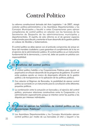 Control Político
     La reforma constitucional derivada del Acto Legislativo 1 de 2007, otorgó
     carácter político-administrativo a las Asambleas Departamentales y los
     Concejos Municipales y facultó a estas Corporaciones para ejercer
     competencias de control político en relación con las funciones de los
     Secretarios de Despacho de las administraciones municipales y
     departamentales. El espíritu de esta reforma es el de generar espacios
     institucionales para discutir y reorientar el buen desarrollo de la gestión pública
     en cabeza de Alcaldes y Gobernadores.

     El control político se debe ejercer con el profundo compromiso de actuar en
     favor del mandato ciudadano y para garantizar el cumplimiento de la ley en
     el ejercicio de la administración pública. El control político es un instrumento
     fundamental de la democracia, y como tal, debe ser puesto en práctica con
     responsabilidad.


     A) Beneficios del control político

        El control político habilita a las Corporaciones Públicas para asumir un
        papel activo en el buen desarrollo de los programas de gobierno. El control
        entre poderes aporta un marco de desempeño eficiente de la gestión
        pública y de transparencia en la aplicación de las políticas públicas.
        Con relación al Régimen de Bancadas, la posibilidad de ejercer control
        político se convierte en un instrumento para la conciliación entre diferentes
        proyectos políticos.
        La combinación entre la actuación en bancadas y el ejercicio del control
        político, promueve relaciones constructivas entre la Corporación y la
        administración especialmente porque se intentan cerrar las puertas a las
        disputas por intereses individuales.



     B) ¿Cómo se ejercen las funciones de control político en las
     Corporaciones Públicas?

        Las Asambleas Departamentales y los Concejos Municipales ejercen
        control político por medio de sus bancadas al citar y requerir a los
22

                                                                Instituto Nacional Demócrata
 
