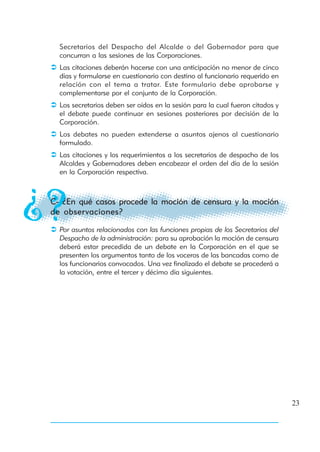 Secretarios del Despacho del Alcalde o del Gobernador para que
  concurran a las sesiones de las Corporaciones.
  Las citaciones deberán hacerse con una anticipación no menor de cinco
  días y formularse en cuestionario con destino al funcionario requerido en
  relación con el tema a tratar. Este formulario debe aprobarse y
  complementarse por el conjunto de la Corporación.
  Los secretarios deben ser oídos en la sesión para la cual fueron citados y
  el debate puede continuar en sesiones posteriores por decisión de la
  Corporación.
  Los debates no pueden extenderse a asuntos ajenos al cuestionario
  formulado.
  Las citaciones y los requerimientos a los secretarios de despacho de los
  Alcaldes y Gobernadores deben encabezar el orden del día de la sesión
  en la Corporación respectiva.



C- ¿En qué casos procede la moción de censura y la moción
de observaciones?

  Por asuntos relacionados con las funciones propias de los Secretarios del
  Despacho de la administración: para su aprobación la moción de censura
  deberá estar precedida de un debate en la Corporación en el que se
  presenten los argumentos tanto de los voceros de las bancadas como de
  los funcionarios convocados. Una vez finalizado el debate se procederá a
  la votación, entre el tercer y décimo día siguientes.




                                                                               23
 