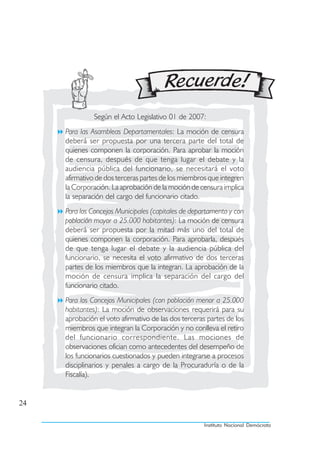 Según el Acto Legislativo 01 de 2007:
     Para las Asambleas Departamentales: La moción de censura
     deberá ser propuesta por una tercera parte del total de
     quienes componen la corporación. Para aprobar la moción
     de censura, después de que tenga lugar el debate y la
     audiencia pública del funcionario, se necesitará el voto
     afirmativo de dos terceras partes de los miembros que integren
     la Corporación. La aprobación de la moción de censura implica
     la separación del cargo del funcionario citado.
     Para los Concejos Municipales (capitales de departamento y con
     población mayor a 25.000 habitantes): La moción de censura
     deberá ser propuesta por la mitad más uno del total de
     quienes componen la corporación. Para aprobarla, después
     de que tenga lugar el debate y la audiencia pública del
     funcionario, se necesita el voto afirmativo de dos terceras
     partes de los miembros que la integran. La aprobación de la
     moción de censura implica la separación del cargo del
     funcionario citado.
     Para los Concejos Municipales (con población menor a 25.000
     habitantes): La moción de observaciones requerirá para su
     aprobación el voto afirmativo de las dos terceras partes de los
     miembros que integran la Corporación y no conlleva el retiro
     del funcionario correspondiente. Las mociones de
     observaciones ofician como antecedentes del desempeño de
     los funcionarios cuestionados y pueden integrarse a procesos
     disciplinarios y penales a cargo de la Procuraduría o de la
     Fiscalía).


24

                                                     Instituto Nacional Demócrata
 