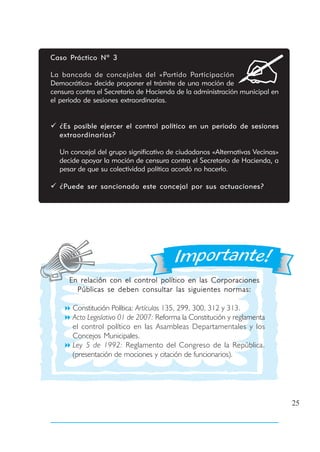 Caso Práctico Nº 3

La bancada de concejales del «Partido Participación
Democrática» decide proponer el trámite de una moción de
censura contra el Secretario de Hacienda de la administración municipal en
el periodo de sesiones extraordinarias.


  ¿Es posible ejercer el control político en un periodo de sesiones
  extraordinarias?

  Un concejal del grupo significativo de ciudadanos «Alternativas Vecinas»
  decide apoyar la moción de censura contra el Secretario de Hacienda, a
  pesar de que su colectividad política acordó no hacerlo.

  ¿Puede ser sancionado este concejal por sus actuaciones?




      En relación con el control político en las Corporaciones
        Públicas se deben consultar las siguientes normas:

       Constitución Política: Artículos 135, 299, 300, 312 y 313.
       Acto Legislativo 01 de 2007: Reforma la Constitución y reglamenta
       el control político en las Asambleas Departamentales y los
       Concejos Municipales.
       Ley 5 de 1992: Reglamento del Congreso de la República.
       (presentación de mociones y citación de funcionarios).




                                                                             25
 