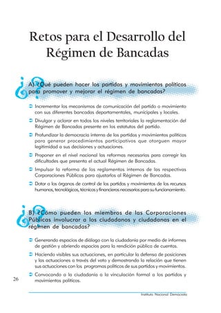 Retos para el Desarrollo del
       Régimen de Bancadas

     A) ¿Qué pueden hacer los partidos y movimientos políticos
     para promover y mejorar el régimen de bancadas?

       Incrementar los mecanismos de comunicación del partido o movimiento
       con sus diferentes bancadas departamentales, municipales y locales.
       Divulgar y aclarar en todos los niveles territoriales la reglamentación del
       Régimen de Bancadas presente en los estatutos del partido.
       Profundizar la democracia interna de los partidos y movimientos políticos
       para generar procedimientos participativos que otorguen mayor
       legitimidad a sus decisiones y actuaciones.
       Proponer en el nivel nacional las reformas necesarias para corregir las
       dificultades que presenta el actual Régimen de Bancadas.
       Impulsar la reforma de los reglamentos internos de las respectivas
       Corporaciones Públicas para ajustarlos al Régimen de Bancadas.
       Dotar a los órganos de control de los partidos y movimientos de los recursos
       humanos, tecnológicos, técnicos y financieros necesarios para su funcionamiento.



     B) ¿Cómo pueden los miembros de las Corporaciones
     Públicas involucrar a los ciudadanos y ciudadanas en el
     régimen de bancadas?

       Generando espacios de diálogo con la ciudadanía por medio de informes
       de gestión y abriendo espacios para la rendición pública de cuentas.
       Haciendo visibles sus actuaciones, en particular la defensa de posiciones
       y las actuaciones a través del voto y demostrando la relación que tienen
       sus actuaciones con los programas políticos de sus partidos y movimientos.
       Convocando a la ciudadanía a la vinculación formal a los partidos y
26     movimientos políticos.

                                                               Instituto Nacional Demócrata
 