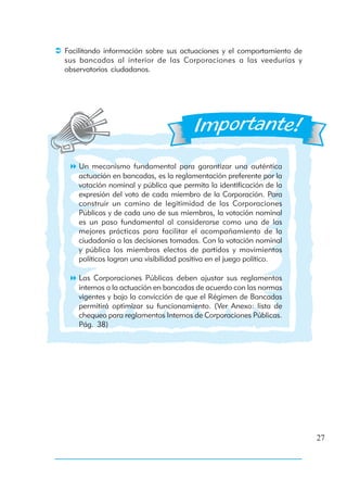 Facilitando información sobre sus actuaciones y el comportamiento de
sus bancadas al interior de las Corporaciones a las veedurías y
observatorios ciudadanos.




    Un mecanismo fundamental para garantizar una auténtica
    actuación en bancadas, es la reglamentación preferente por la
    votación nominal y pública que permita la identificación de la
    expresión del voto de cada miembro de la Corporación. Para
    construir un camino de legitimidad de las Corporaciones
    Públicas y de cada uno de sus miembros, la votación nominal
    es un paso fundamental al considerarse como una de las
    mejores prácticas para facilitar el acompañamiento de la
    ciudadanía a las decisiones tomadas. Con la votación nominal
    y pública los miembros electos de partidos y movimientos
    políticos logran una visibilidad positiva en el juego político.

    Las Corporaciones Públicas deben ajustar sus reglamentos
    internos a la actuación en bancadas de acuerdo con las normas
    vigentes y bajo la convicción de que el Régimen de Bancadas
    permitirá optimizar su funcionamiento. (Ver Anexo: lista de
    chequeo para reglamentos Internos de Corporaciones Públicas.
    Pág. 38)




                                                                       27
 