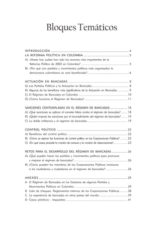 Bloques Temáticos

INTRODUCCIÓN .............................................................................................. 4
L A REFORMA POLÍTICA EN COLOMBIA ....................................................... 5
A) ¿Hasta hoy cuáles han sido los avances más importantes de la
    Reforma Política de 2003 en Colombia? .......................................................... 5
B) ¿Por qué con partidos y movimientos políticos más organizados la
    democracia colombiana se verá beneficiada? .................................................. 6


ACTUACIÓN EN BANCADAS .......................................................................... 8
A) Los Partidos Políticos y la Actuación en Bancadas ............................................. 8
B) Algunos de los beneficios más significativos de la Actuación en Bancadas .............. 9
C) El Régimen de Bancadas en Colombia ........................................................... 10
D) ¿Cómo funciona el Régimen de Bancadas? .................................................... 11


SANCIONES CONTEMPLADAS EN EL RÉGIMEN DE BANCADAS ..................... 18
A) ¿Qué sanciones se aplican al cometer faltas contra el régimen de bancadas? ....... 18
B) ¿Quién impone las sanciones por el incumplimiento del régimen de bancadas? ....... 19
C) La doble militancia y el regimen de bancadas ................................................. 19


CONTROL POLÍTICO ..................................................................................... 22
A) Beneficios del control político. ........................................................................ 22
B) ¿Cómo se ejercen las funciones de control político en las Corporaciones Públicas? ........ 22
C) ¿En qué casos procede la moción de censura y la moción de observaciones? ................ 23


RETOS PARA EL DESARROLLO DEL RÉGIMEN DE BANCADAS ................... 26
A) ¿Qué pueden hacer los partidos y movimientos políticos para promover
    y mejorar el régimen de bancadas? ................................................................. 26
B) ¿Cómo pueden los miembros de las Corporaciones Públicas involucrar
    a los ciudadanos y ciudadanas en el régimen de bancadas? .......................... 26


ANEXOS ........................................................................................................... 29
A. El Régimen de Bancadas en los Estatutos de algunos Partidos y
    Movimientos Políticos en Colombia ................................................................. 29
B. Lista de chequeo: Reglamentos internos de las Corporaciones Públicas ......... 38
C. La experiencia de bancadas en otros países del mundo .................................. 39
D. Casos prácticos - respuestas ........................................................................... 41
 