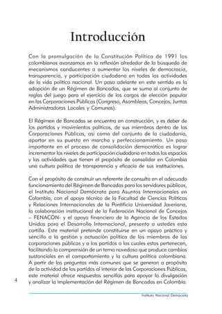 Introducción
    Con la promulgación de la Constitución Política de 1991 los
    colombianos avanzamos en la reflexión alrededor de la búsqueda de
    mecanismos conducentes a aumentar los niveles de democracia,
    transparencia, y participación ciudadana en todas las actividades
    de la vida política nacional. Un paso adelante en este sentido es la
    adopción de un Régimen de Bancadas, que se suma al conjunto de
    reglas del juego para el ejercicio de los cargos de elección popular
    en las Corporaciones Públicas (Congreso, Asambleas, Concejos, Juntas
    Administradoras Locales y Comunas).

    El Régimen de Bancadas se encuentra en construcción, y es deber de
    los partidos y movimientos políticos, de sus miembros dentro de las
    Corporaciones Públicas, así como del conjunto de la ciudadanía,
    aportar en su puesta en marcha y perfeccionamiento. Un paso
    importante en el proceso de consolidación democrática es lograr
    incrementar los niveles de participación ciudadana en todos los espacios
    y las actividades que tienen el propósito de consolidar en Colombia
    una cultura política de transparencia y eficacia de sus instituciones.

    Con el propósito de construir un referente de consulta en el adecuado
    funcionamiento del Régimen de Bancadas para los servidores públicos,
    el Instituto Nacional Demócrata para Asuntos Internacionales en
    Colombia, con el apoyo técnico de la Facultad de Ciencias Políticas
    y Relaciones Internacionales de la Pontificia Universidad Javeriana,
    la colaboración institucional de la Federación Nacional de Concejos
    – FENACON- y el apoyo financiero de la Agencia de los Estados
    Unidos para el Desarrollo Internacional, presenta a ustedes esta
    cartilla. Este material pretende constituirse en un apoyo práctico y
    sencillo a la gestión y actuación política de los miembros de las
    corporaciones públicas y a los partidos a los cuales estos pertenecen,
    facilitando la comprensión de un tema novedoso que produce cambios
    sustanciales en el comportamiento y la cultura política colombiana.
    A partir de las preguntas más comunes que se generan a propósito
    de la actividad de los partidos al interior de las Corporaciones Públicas,
    este material ofrece respuestas sencillas para apoyar la divulgación
4   y analizar la implementación del Régimen de Bancadas en Colombia.

                                                        Instituto Nacional Demócrata
 