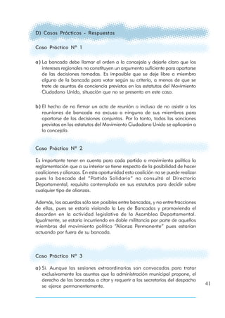 D) Casos Prácticos - Respuestas

Caso Práctico Nº 1

a ) La bancada debe llamar al orden a la concejala y dejarle claro que los
    intereses regionales no constituyen un argumento suficiente para apartarse
    de las decisiones tomadas. Es imposible que se deje libre a miembro
    alguno de la bancada para votar según su criterio, a menos de que se
    trate de asuntos de conciencia previstos en los estatutos del Movimiento
    Ciudadano Unido, situación que no se presenta en este caso.

b ) El hecho de no firmar un acta de reunión o incluso de no asistir a las
    reuniones de bancada no excusa a ninguno de sus miembros para
    apartarse de las decisiones conjuntas. Por lo tanto, todas las sanciones
    previstas en los estatutos del Movimiento Ciudadano Unido se aplicarán a
    la concejala.


Caso Práctico Nº 2

Es importante tener en cuenta para cada partido o movimiento político la
reglamentación que a su interior se tiene respecto de la posibilidad de hacer
coaliciones y alianzas. En esta oportunidad esta coalición no se puede realizar
pues la bancada del “Partido Solidario” no consultó al Directorio
Departamental, requisito contemplado en sus estatutos para decidir sobre
cualquier tipo de alianzas.

Además, los acuerdos sólo son posibles entre bancadas, y no entre fracciones
de ellas, pues se estaría violando la Ley de Bancadas y promoviendo el
desorden en la actividad legislativa de la Asamblea Departamental.
Igualmente, se estaría incurriendo en doble militancia por parte de aquellos
miembros del movimiento político “Alianza Permanente” pues estarían
actuando por fuera de su bancada.



Caso Práctico Nº 3

a ) Si. Aunque las sesiones extraordinarias son convocadas para tratar
    exclusivamente los asuntos que la administración municipal propone, el
    derecho de las bancadas a citar y requerir a los secretarios del despacho
    se ejerce permanentemente.                                                    41
 
