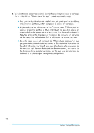 b ) Si. En este caso podemos analizar elementos que implican que el concejal
         de la colectividad “Alternativas Vecinas” puede ser sancionado:

              Los grupos significativos de ciudadanos, al igual que los partidos y
              movimientos políticos, están obligados a actuar en bancada.
              A pesar de que los miembros de las Corporaciones Públicas pueden
              ejercer el control político a título individual, no pueden actuar en
              contra de las decisiones de sus bancadas. Las bancadas tienen la
              facultad preferente de proponer mociones de censura, sin perjuicio
              de los derechos individuales de los miembros de la corporación.
              En este caso, no es el concejal de “Alternativas Vecinas” el que
              propone la moción de censura contra el Secretario de Hacienda de
              la administración municipal, sino que él adhiere a la propuesta de
              la bancada del “Partido Participación Democrática”, en contra de
              la decisión de su propia bancada, por lo que será sancionado de
              acuerdo a lo previsto por su organización política.




42

                                                           Instituto Nacional Demócrata
 