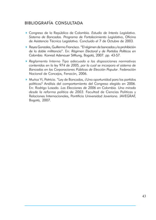 BIBLIOGRAFÍA CONSULTADA

 Congreso de la República de Colombia. Estudio de Interés Legislativo.
 Sistema de Bancadas. Programa de Fortalecimiento Legislativo, Oficina
 de Asistencia Técnica Legislativa. Concluido el 7 de Octubre de 2003.
 Reyes Gonzales, Guillermo Francisco. “El régimen de bancadas y la prohibición
 de la doble militancia”. En: Régimen Electoral y de Partidos Políticos en
 Colombia. Konrad Adenauer Stiftung, Bogotá, 2007. pp. 43-57.
 Reglamento Interno Tipo adecuado a las disposiciones normativas
 contenidas en la ley 974 de 2005, por la cual se incorpora el sistema de
 Bancadas en las Corporaciones Públicas de Elección Popular. Federación
 Nacional de Concejos, Fenacón, 2006.
 Muñoz Yi, Patricia. “Ley de Bancadas, ¿Una oportunidad para los partidos
 políticos? Análisis del comportamiento del Congreso elegido en 2006.
 En: Rodrigo Losada. Las Elecciones de 2006 en Colombia. Una mirada
 desde la reforma política de 2003. Facultad de Ciencias Políticas y
 Relaciones Internacionales, Pontificia Universidad Javeriana. JAVEGRAF,
 Bogotá, 2007.




                                                                                 43
 