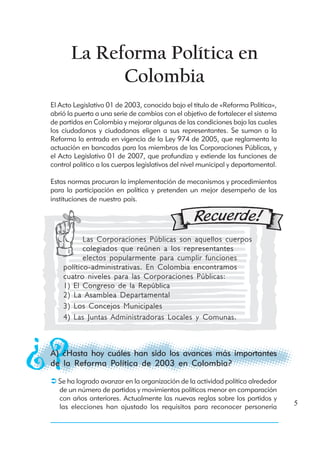 La Reforma Política en
             Colombia
El Acto Legislativo 01 de 2003, conocido bajo el título de «Reforma Política»,
abrió la puerta a una serie de cambios con el objetivo de fortalecer el sistema
de partidos en Colombia y mejorar algunas de las condiciones bajo las cuales
los ciudadanos y ciudadanas eligen a sus representantes. Se suman a la
Reforma la entrada en vigencia de la Ley 974 de 2005, que reglamenta la
actuación en bancadas para los miembros de las Corporaciones Públicas, y
el Acto Legislativo 01 de 2007, que profundiza y extiende las funciones de
control político a los cuerpos legislativos del nivel municipal y departamental.

Estas normas procuran la implementación de mecanismos y procedimientos
para la participación en política y pretenden un mejor desempeño de las
instituciones de nuestro país.




           Las Corporaciones Públicas son aquellos cuerpos
           colegiados que reúnen a los representantes
           electos popularmente para cumplir funciones
    político-administrativas. En Colombia encontramos
    cuatro niveles para las Corporaciones Públicas:
    1) El Congreso de la República
    2) La Asamblea Departamental
    3) Los Concejos Municipales
    4) Las Juntas Administradoras Locales y Comunas.



A) ¿Hasta hoy cuáles han sido los avances más importantes
de la Reforma Política de 2003 en Colombia?

  Se ha logrado avanzar en la organización de la actividad política alrededor
  de un número de partidos y movimientos políticos menor en comparación
  con años anteriores. Actualmente las nuevas reglas sobre los partidos y
  las elecciones han ajustado los requisitos para reconocer personería             5
 